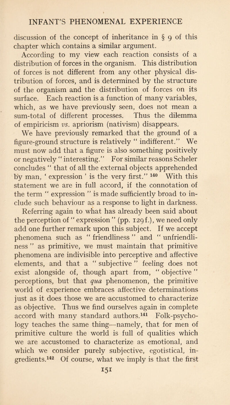 discussion of the concept of inheritance in § 9 of this chapter which contains a similar argument. According to my view each reaction consists of a distribution of forces in the organism. This distribution of forces is not different from any other physical dis¬ tribution of forces, and is determined by the structure of the organism and the distribution of forces on its surface. Each reaction is a function of many variables, which, as we have previously seen, does not mean a sum-total of different processes. Thus the dilemma of empiricism vs. apriorism (nativism) disappears. We have previously remarked that the ground of a figure-ground structure is relatively “ indifferent.” We must now add that a figure is also something positively or negatively “ interesting.” For similar reasons Scheler concludes “ that of all the external objects apprehended by man, ‘ expression ’ is the very first.” With this statement we are in full accord, if the connotation of the term expression ” is made sufficiently broad to in¬ clude such behaviour as a response to light in darkness. Referring again to what has already been said about the perception of “ expression ” (pp. 129 f.), we need only add one further remark upon this subject. If we accept phenomena such as “ friendliness ” and unfriendli¬ ness ” as primitive, we must maintain that primitive phenomena are indivisible into perceptive and affective elements, and that a “ subjective ” feeling does not exist alongside of, though apart from, “ objective ” perceptions, but that qua phenomenon, the primitive world of experience embraces affective determinations just as it does those we are accustomed to characterize as objective. Thus we find ourselves again in complete accord with many standard authors.Folk-psycho¬ logy teaches the same thing—namely, that for men of primitive culture the world is full of qualities which we are accustomed to characterize as emotional, and which we consider purely subjective, egotistical, in¬ gredients. Of course, what we imply is that the first