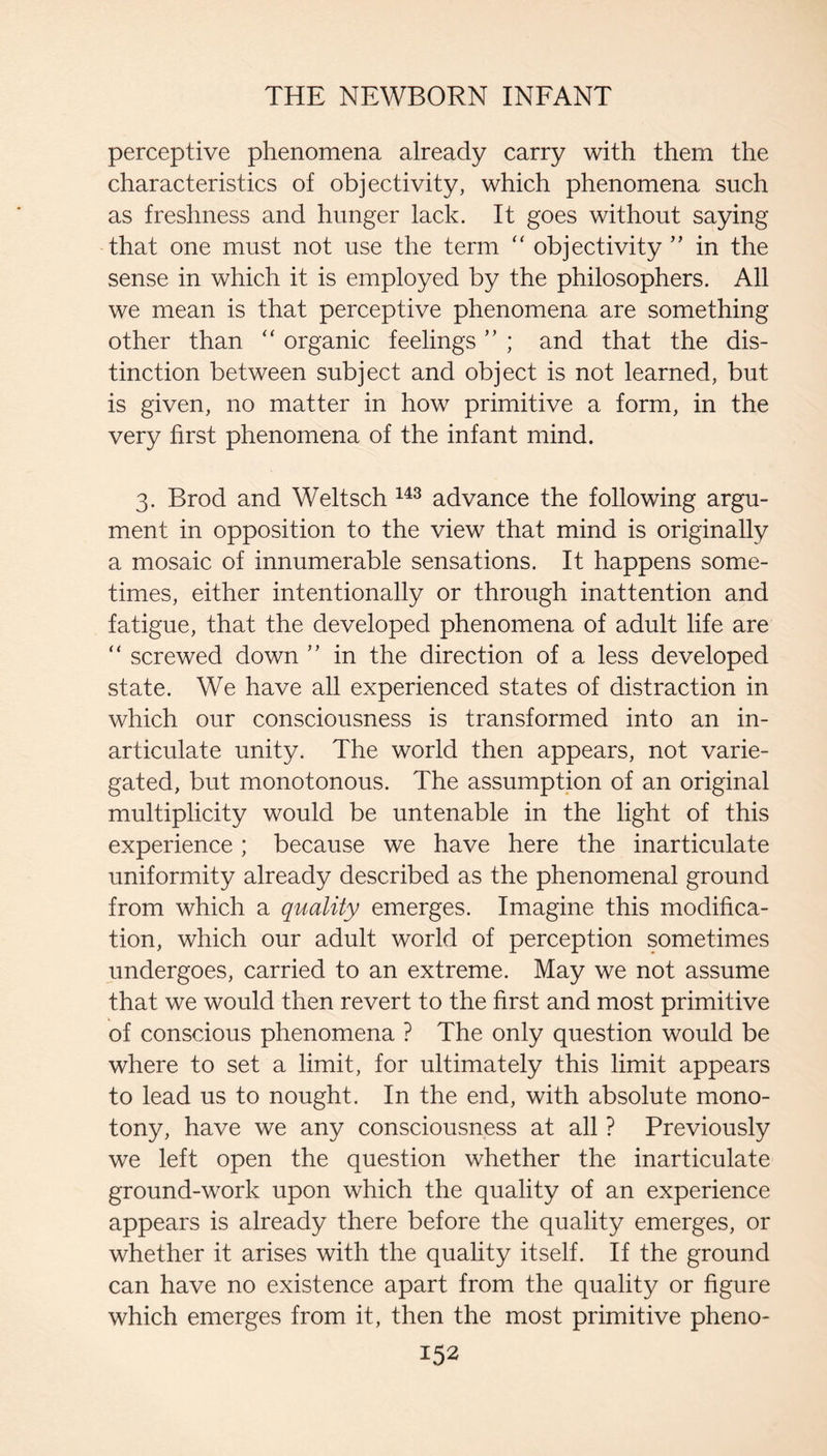 perceptive phenomena already carry with them the characteristics of objectivity, which phenomena such as freshness and hunger lack. It goes without saying that one must not use the term ‘‘ objectivity ” in the sense in which it is employed by the philosophers. All we mean is that perceptive phenomena are something other than “ organic feelings ” ; and that the dis¬ tinction between subject and object is not learned, but is given, no matter in how primitive a form, in the very first phenomena of the infant mind. 3. Brod and Weltsch advance the following argu¬ ment in opposition to the view that mind is originally a mosaic of innumerable sensations. It happens some¬ times, either intentionally or through inattention and fatigue, that the developed phenomena of adult life are “ screwed down ” in the direction of a less developed state. We have all experienced states of distraction in which our consciousness is transformed into an in¬ articulate unity. The world then appears, not varie¬ gated, but monotonous. The assumption of an original multiplicity would be untenable in the light of this experience; because we have here the inarticulate uniformity already described as the phenomenal ground from which a quality emerges. Imagine this modifica¬ tion, which our adult world of perception sometimes undergoes, carried to an extreme. May we not assume that we would then revert to the first and most primitive of conscious phenomena ? The only question would be where to set a limit, for ultimately this limit appears to lead us to nought. In the end, with absolute mono¬ tony, have we any consciousness at all ? Previously we left open the question whether the inarticulate ground-work upon which the quality of an experience appears is already there before the quality emerges, or whether it arises with the quality itself. If the ground can have no existence apart from the quality or figure which emerges from it, then the most primitive pheno-