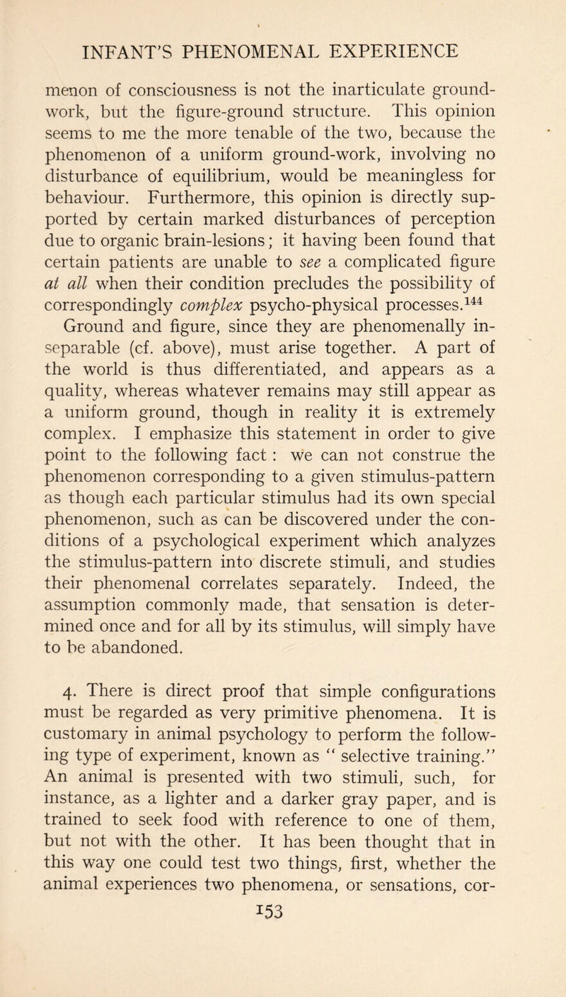 menon of consciousness is not the inarticulate ground¬ work, but the figure-ground structure. This opinion seems to me the more tenable of the two, because the phenomenon of a uniform ground-work, involving no disturbance of equilibrium, would be meaningless for behaviour. Furthermore, this opinion is directly sup¬ ported by certain marked disturbances of perception due to organic brain-lesions; it having been found that certain patients are unable to see a complicated figure at all when their condition precludes the possibility of correspondingly com^plex psycho-physical processes. Ground and figure, since they are phenomenally in¬ separable (cf. above), must arise together. A part of the world is thus differentiated, and appears as a quality, whereas whatever remains may still appear as a uniform ground, though in reality it is extremely complex. I emphasize this statement in order to give point to the following fact: w'e can not construe the phenomenon corresponding to a given stimulus-pattern as though each particular stimulus had its own special phenomenon, such as can be discovered under the con¬ ditions of a psychological experiment which analyzes the stimulus-pattern into discrete stimuli, and studies their phenomenal correlates separately. Indeed, the assumption commonly made, that sensation is deter¬ mined once and for all by its stimulus, will simply have to be abandoned. 4. There is direct proof that simple configurations must be regarded as very primitive phenomena. It is customary in animal psychology to perform the follow¬ ing type of experiment, known as “ selective training.” An animal is presented with two stimuli, such, for instance, as a lighter and a darker gray paper, and is trained to seek food with reference to one of them, but not with the other. It has been thought that in this way one could test two things, first, whether the animal experiences two phenomena, or sensations, cor-