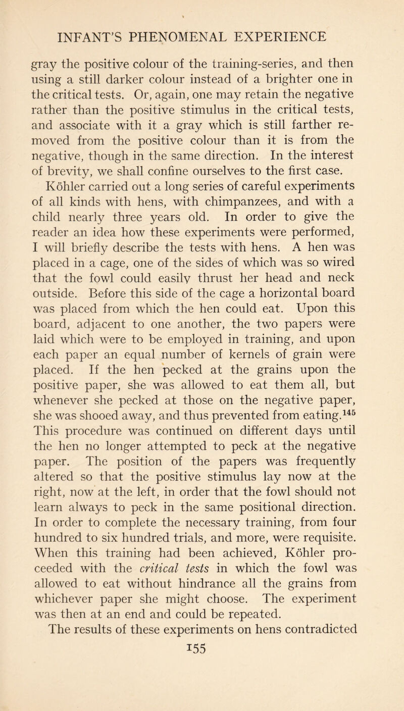 gray the positive colour of the training-series, and then using a still darker colour instead of a brighter one in the critical tests. Or, again, one may retain the negative rather than the positive stimulus in the critical tests, and associate with it a gray which is still farther re¬ moved from the positive colour than it is from the negative, though in the same direction. In the interest of brevity, we shall confine ourselves to the first case. Kohler carried out a long series of careful experiments of all kinds with hens, with chimpanzees, and with a child nearly three ^^ears old. In order to give the reader an idea how these experiments were performed, I will briefly describe the tests with hens. A hen was placed in a cage, one of the sides of which was so wired that the fowl could easilv thrust her head and neck outside. Before this side of the cage a horizontal board was placed from which the hen could eat. Upon this board, adjacent to one another, the two papers were laid which were to be employed in training, and upon each paper an equal number of kernels of grain were placed. If the hen pecked at the grains upon the positive paper, she was allowed to eat them all, but whenever she pecked at those on the negative paper, she was shooed away, and thus prevented from eating. This procedure was continued on different days until the hen no longer attempted to peck at the negative paper. The position of the papers was frequently altered so that the positive stimulus lay now at the right, now at the left, in order that the fowl should not learn always to peck in the same positional direction. In order to complete the necessary training, from four hundred to six hundred trials, and more, were requisite. When this training had been achieved, Kohler pro¬ ceeded with the critical tests in which the fowl was allowed to eat without hindrance all the grains from whichever paper she might choose. The experiment was then at an end and could be repeated. The results of these experiments on hens contradicted