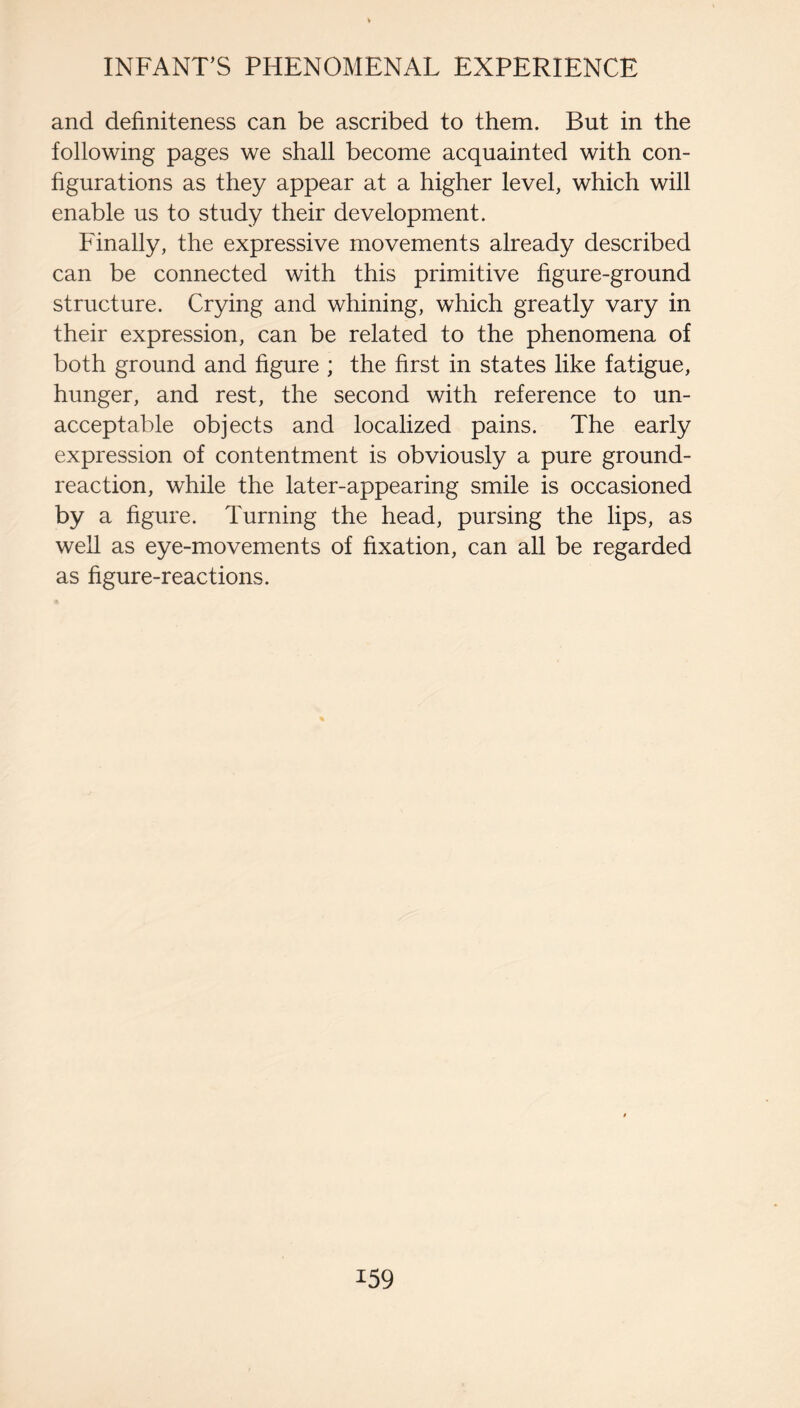 and definiteness can be ascribed to them. But in the following pages we shall become acquainted with con¬ figurations as they appear at a higher level, which will enable us to study their development. Finally, the expressive movements already described can be connected with this primitive figure-ground structure. Crying and whining, which greatly vary in their expression, can be related to the phenomena of both ground and figure ; the first in states like fatigue, hunger, and rest, the second with reference to un¬ acceptable objects and localized pains. The early expression of contentment is obviously a pure ground- reaction, while the later-appearing smile is occasioned by a figure. Turning the head, pursing the lips, as well as eye-movements of fixation, can all be regarded as figure-reactions.