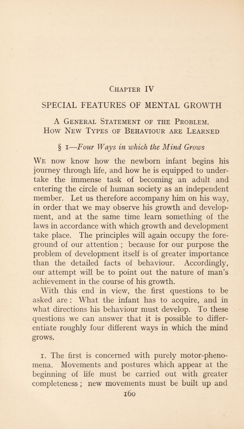 Chapter IV SPECIAL FEATURES OF MENTAL GROWTH A General Statement of the Problem. How New Types of Behaviour are Learned § I—Four Ways in which the Mind Grows We now know how the newborn infant begins his journey through life, and how he is equipped to under¬ take the immense task of becoming an adult and entering the circle of human society as an independent member. Let us therefore accompany him on his way, in order that we may observe his growth and develop¬ ment, and at the same time learn something of the laws in accordance with which growth and development take place. The principles will again occupy the fore¬ ground of our attention ; because for our purpose the problem of development itself is of greater importance than the detailed facts of behaviour. Accordingly, our attempt will be to point out the nature of man’s achievement in the course of his growth. With this end in view, the first questions to be asked are : What the infant has to acquire, and in what directions his behaviour must develop. To these questions we can answer that it is possible to differ¬ entiate roughly four different ways in which the mind grows. I. The hrst is concerned with purely motor-pheno¬ mena. Movements and postures which appear at the beginning of life must be carried out with greater completeness ; new movements must be built up and i6o