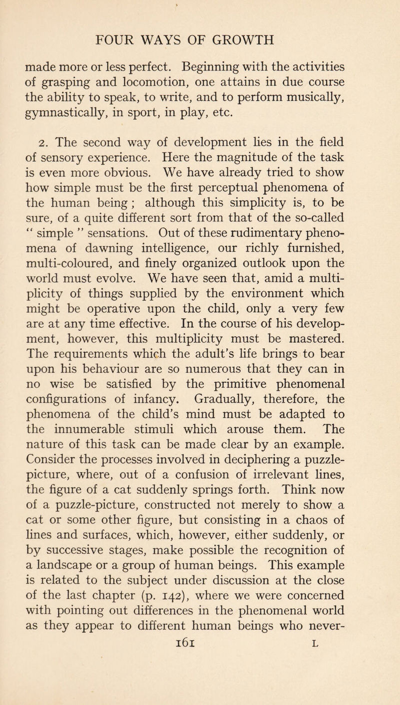 made more or less perfect. Beginning with the activities of grasping and locomotion, one attains in due course the ability to speak, to write, and to perform musically, gymnastically, in sport, in play, etc. 2. The second way of development lies in the field of sensory experience. Here the magnitude of the task is even more obvious. We have already tried to show how simple must be the first perceptual phenomena of the human being; although this simplicity is, to be sure, of a quite different sort from that of the so-called “ simple ” sensations. Out of these rudimentary pheno¬ mena of dawning intelligence, our richly furnished, multi-coloured, and finely organized outlook upon the world must evolve. We have seen that, amid a multi¬ plicity of things supplied by the environment which might be operative upon the child, only a very few are at any time effective. In the course of his develop¬ ment, however, this multiplicity must be mastered. The requirements which the adult’s life brings to bear upon his behaviour are so numerous that they can in no wise be satisfied by the primitive phenomenal configurations of infancy. Gradually, therefore, the phenomena of the child’s mind must be adapted to the innumerable stimuli which arouse them. The nature of this task can be made clear by an example. Consider the processes involved in deciphering a puzzle- picture, where, out of a confusion of irrelevant lines, the figure of a cat suddenly springs forth. Think now of a puzzle-picture, constructed not merely to show a cat or some other figure, but consisting in a chaos of lines and surfaces, which, however, either suddenly, or by successive stages, make possible the recognition of a landscape or a group of human beings. This example is related to the subject under discussion at the close of the last chapter (p. 142), where we were concerned with pointing out differences in the phenomenal world as they appear to different human beings who never-