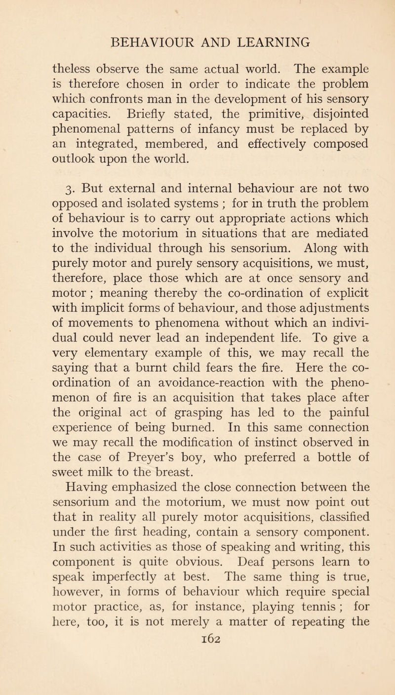 theless observe the same actual world. The example is therefore chosen in order to indicate the problem which confronts man in the development of his sensory capacities. Briefly stated, the primitive, disjointed phenomenal patterns of infancy must be replaced by an integrated, membered, and effectively composed outlook upon the world. 3. But external and internal behaviour are not two opposed and isolated systems ; for in truth the problem of behaviour is to carry out appropriate actions which involve the motorium in situations that are mediated to the individual through his sensorium. Along with purely motor and purely sensory acquisitions, we must, therefore, place those which are at once sensory and motor ; meaning thereby the co-ordination of explicit with implicit forms of behaviour, and those adjustments of movements to phenomena without which an indivi¬ dual could never lead an independent life. To give a very elementary example of this, we may recall the saying that a burnt child fears the Are. Here the co¬ ordination of an avoidance-reaction with the pheno¬ menon of fire is an acquisition that takes place after the original act of grasping has led to the painful experience of being burned. In this same connection we may recall the modification of instinct observed in the case of Preyer’s boy, who preferred a bottle of sweet milk to the breast. Having emphasized the close connection between the sensorium and the motorium, we must now point out that in reality all purely motor acquisitions, classified under the first heading, contain a sensory component. In such activities as those of speaking and writing, this component is quite obvious. Deaf persons learn to speak imperfectly at best. The same thing is true, however, in forms of behaviour which require special motor practice, as, for instance, playing tennis ; for here, too, it is not merely a matter of repeating the
