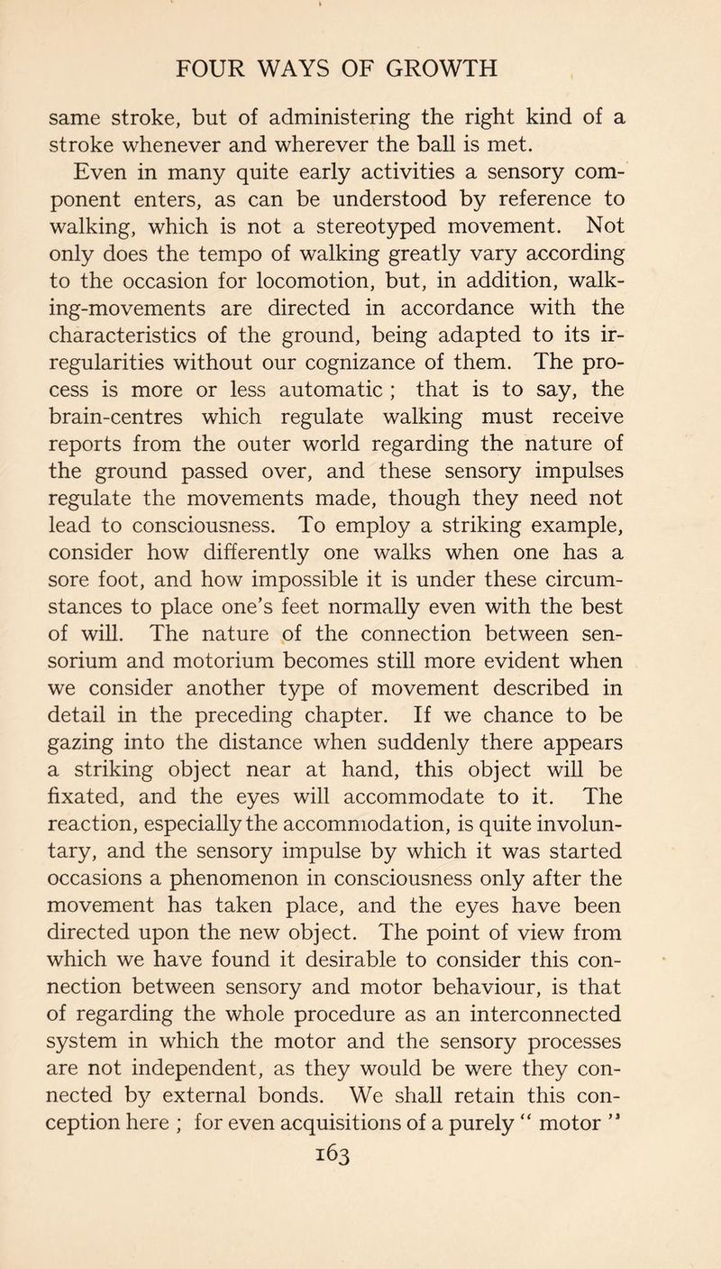 same stroke, but of administering the right kind of a stroke whenever and wherever the ball is met. Even in many quite early activities a sensory com¬ ponent enters, as can be understood by reference to walking, which is not a stereotyped movement. Not only does the tempo of walking greatly vary according to the occasion for locomotion, but, in addition, walk¬ ing-movements are directed in accordance with the characteristics of the ground, being adapted to its ir¬ regularities without our cognizance of them. The pro¬ cess is more or less automatic ; that is to say, the brain-centres which regulate walking must receive reports from the outer world regarding the nature of the ground passed over, and these sensory impulses regulate the movements made, though they need not lead to consciousness. To employ a striking example, consider how differently one walks when one has a sore foot, and how impossible it is under these circum¬ stances to place one’s feet normally even with the best of will. The nature of the connection between sen- sorium and motorium becomes still more evident when we consider another type of movement described in detail in the preceding chapter. If we chance to be gazing into the distance when suddenly there appears a striking object near at hand, this object will be fixated, and the eyes will accommodate to it. The reaction, especially the accommodation, is quite involun¬ tary, and the sensory impulse by which it was started occasions a phenomenon in consciousness only after the movement has taken place, and the eyes have been directed upon the new object. The point of view from which we have found it desirable to consider this con¬ nection between sensory and motor behaviour, is that of regarding the whole procedure as an interconnected system in which the motor and the sensory processes are not independent, as they would be were they con¬ nected by external bonds. We shall retain this con¬ ception here ; for even acquisitions of a purely “ motor