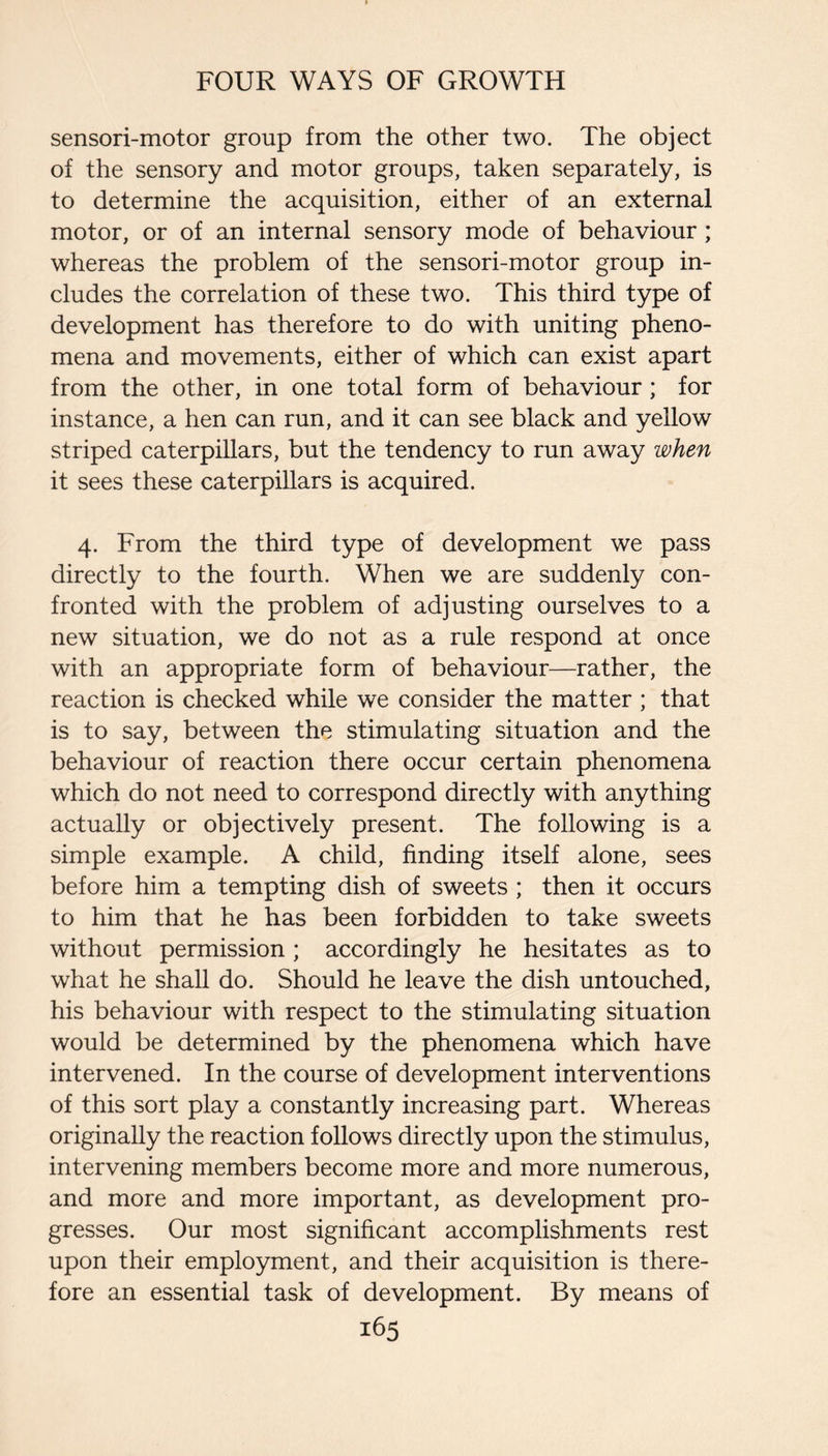 sensori-motor group from the other two. The object of the sensory and motor groups, taken separately, is to determine the acquisition, either of an external motor, or of an internal sensory mode of behaviour; whereas the problem of the sensori-motor group in¬ cludes the correlation of these two. This third type of development has therefore to do with uniting pheno¬ mena and movements, either of which can exist apart from the other, in one total form of behaviour ; for instance, a hen can run, and it can see black and yellow striped caterpillars, but the tendency to run away when it sees these caterpillars is acquired. 4. From the third type of development we pass directly to the fourth. When we are suddenly con¬ fronted with the problem of adjusting ourselves to a new situation, we do not as a rule respond at once with an appropriate form of behaviour—rather, the reaction is checked while we consider the matter ; that is to say, between the stimulating situation and the behaviour of reaction there occur certain phenomena which do not need to correspond directly with anything actually or objectively present. The following is a simple example. A child, finding itself alone, sees before him a tempting dish of sweets ; then it occurs to him that he has been forbidden to take sweets without permission ; accordingly he hesitates as to what he shall do. Should he leave the dish untouched, his behaviour with respect to the stimulating situation would be determined by the phenomena which have intervened. In the course of development interventions of this sort play a constantly increasing part. Whereas originally the reaction follows directly upon the stimulus, intervening members become more and more numerous, and more and more important, as development pro¬ gresses. Our most significant accomplishments rest upon their employment, and their acquisition is there¬ fore an essential task of development. By means of
