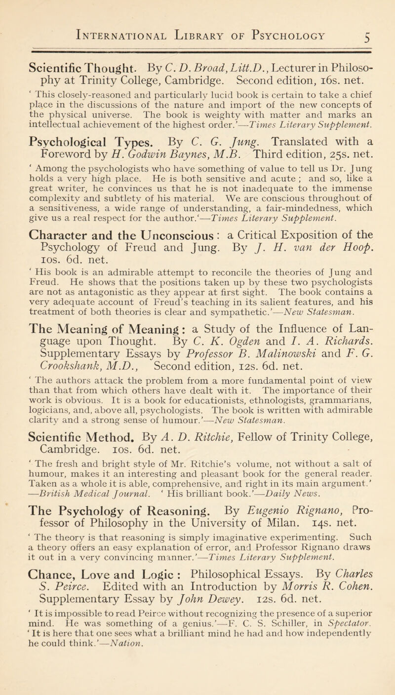 Scientific Thought. By C. D. Broad, Litt.D., Lecturer in Philoso¬ phy at Trinity College, Cambridge. Second edition, i6s. net. This closely-reasoned and particularly lucid book is certain to take a chief place in the discussions of the nature and import of the new concepts of the physical universe. The book is weighty with matter and marks an intellectual achievement of the highest order.’—Times Literary Supplement. Psychological Types. By C. G. Jung. Translated with a Foreword by H. Godwin Baynes, M.B. Third edition, 25s. net. ‘ Among the psychologists who have something of value to tell us Dr. J ung holds a very high place. He is both sensitive and acute ; and so, like a great writer, he convinces us that he is not inadequate to the immense complexity and subtlety of his material. We are conscious throughout of a sensitiveness, a wide range of understanding, a fair-mindedness, which give us a real respect for the author.'—-Times Literary Supplement. Character and the Unconscious : a Critical Exposition of the Psychology of Freud and Jung. By J. H. van der Hoop. los. 6d. net. ‘ His book is an admirable attempt to reconcile the theories of Jung and Freud. He shows that the positions taken up by these two psychologists are not as antagonistic as they appear at first sight. The book contains a very adequate account of Freud’s teaching in its salient features, and his treatment of both theories is clear and sympathetic.’—New Statesman. The Meaning of Meaning: a Study of the Influence of Lan¬ guage upon Thought. By C. K. Ogden and I. A. Richards. Supplementary Essays by Professor B. Malinowski and F. G. Crookshank, M.D., Second edition, 12s. 6d. net. The authors attack the problem from a more fundamental point of view than that from which others have dealt with it. The importance of their work is obvious. It is a book for educationists, ethnologists, grammarians, logicians, and, above all, psychologists. The book is written with admirable clarity and a strong sense of humour.’—New Statesman. Scientific Method. By A. D. Ritchie, Fellow of Trinity College, Cambridge. los. 6d. net. ‘ The fresh and bright style of Mr. Ritchie’s volume, not without a salt of humour, makes it an interesting and pleasant book for the general reader. Taken as a whole it is able, comprehensive, and right in its main argument.' —British Medical Journal. ‘ His brilliant book.’—-Daily News. The Psychology of Reasoning. By Eugenio Rignano, Pro¬ fessor of Philosophy in the University of Milan. 14s. net. ‘ The theory is that reasoning is simply imaginative experimenting. Such a theory offers an easy explanation of error, and Professor Rignano draws it out in a very convincing manner.'—Times Literary Supplement. Chance, Love and Logic : Philosophical Essays. By Charles S. Peirce. Edited with an Introduction by Morris R. Cohen. Supplementary Essay by John Dewey. 12s. 6d. net. ‘ It is impossible to read Peirce without recognizing the presence of a superior mind. He was something of a genius.’—F. C. S. Schiller, in Spectator. ‘ It is here that one sees what a brilliant mind he had and how independently he could think.’—Nation.