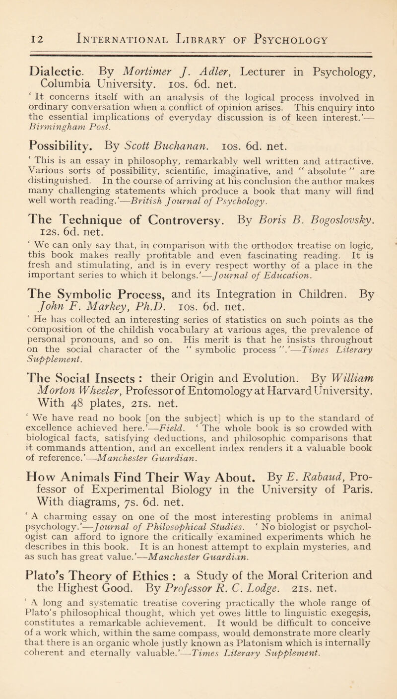 Dialectic. By Mortimer J. Adler, Lecturer in Psychology, Columbia University. los. 6d. net. It concerns itself with an analysis of the logical process involved in ordinary conversation when a conflict of opinion arises. This enquiry into the essential implications of everyday discussion is of keen interest.’— Birmingham Post. Possibility. By Scott Buchanan. los. 6d. net. This is an essay in philosophy, remarkably well written and attractive. Various sorts of possibility, scientific, imaginative, and  absolute ” are distinguished. In the course of arriving at his conclusion the author makes many challenging statements which produce a book that many will And well worth reading.’—British Journal of Psychology. The Technique of Controversy. By Boris B. Bogoslovsky. I2S. 6d. net. We can only say that, in comparison with the orthodox treatise on logic, this book makes really profitable and even fascinating reading. It is fresh and stimulating, and is in every respect worthy of a place in the important series to which it belongs.’—Journal of Education. The Symbolic Process, and its Integration in Children. By John F. Markey, Ph.D. los. 6d. net. He has collected an interesting series of statistics on such points as the composition of the childish vocabulary at various ages, the prevalence of personal pronouns, and so on. His merit is that he insists throughout on the social character of the “ symbolic process ”.’—Times Literary Supplement. The Social Insects : their Origin and Evolution. By William Morton Wheeler, Professor of Entomology at Harvard University. With 48 plates, 21s. net. ‘ We have read no book [on the subject] which is up to the standard of excellence achieved here.’—Field. ‘ The whole book is so crowded with biological facts, satisfying deductions, and philosophic comparisons that it commands attention, and an excellent index renders it a valuable book of reference.’—Manchester Guardian. Ho w Animals Find Their Way About, By E. Rahaud, Pro¬ fessor of Experimental Biology in the University of Paris. With diagrams, 7s. 6d. net. ' A charming essay on one of the most interesting problems in animal psychology.’—Journal of Philosophical Studies. ‘ No biologist or psychol¬ ogist can afford to ignore the critically examined experiments which he describes in this book. It is an honest attempt to explain mysteries, and as such has great value.’—Manchester Guardian. Platons Theory of Ethics : a Study of the Moral Criterion and the Highest Good. By Professor R. C. Lodge. 21s. net. A long and systematic treatise covering practically the whole range of Plato’s philosophical thought, which yet owes little to linguistic exegesis, constitutes a remarkable achievement. It would be difficult to conceive of a work which, within the same compass, would demonstrate more clearly that there is an organic whole justly known as Platonism which is internally coherent and eternally valuable.’—-Times Literary Supplement.