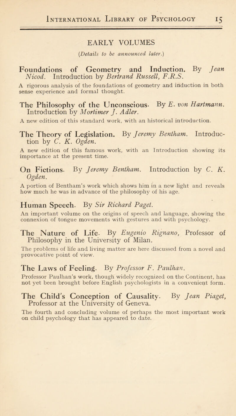 EARLY VOLUMES {Details to be announced later.) Foundations of Geometry and Induction. By Jean Nicod. Introduction by Bertrand Russell, F.R.S. A rigorous analysis of the foundations of geometry and induction in both sense experience and formal thought. The Philosophy of the Unconscious. By E. von Hartmann. Introduction by Mortimer J. Adler. A new edition of this standard work, with an historical introduction. The Theory of Legislation. By Jeremy Bentham. Introduc¬ tion by C. K. Ogden. A new edition of this famous work, with an Introduction showing its importance at the present time. On Fictions. By Jeremy Bentham. Introduction by C. K. Ogden. A portion of Bentham's work which shows him in a new light and reveals how much he was in advance of the philosophy of his age. Human Speech. By Sir Richard Paget. An important volume on the origins of speech and language, showing the connexion of tongue movements with gestures and with psychology. The Nature of Life. By Eugenio Rignano, Professor of Philosophy in the University of Milan. The problems of life and living matter are here discussed from a novel and provocative point of view. The Laws of Feeling. By Professor F. Pa^tlhan. Professor Paulhan’s work, though widely recognized on the Continent, has not yet been brought before English psychologists in a convenient form. The Child’s Conception of Causality. By Jean Piaget, Professor at the University of Geneva. The fourth and concluding volume of perhaps the most important work on child psychology that has appeared to date.