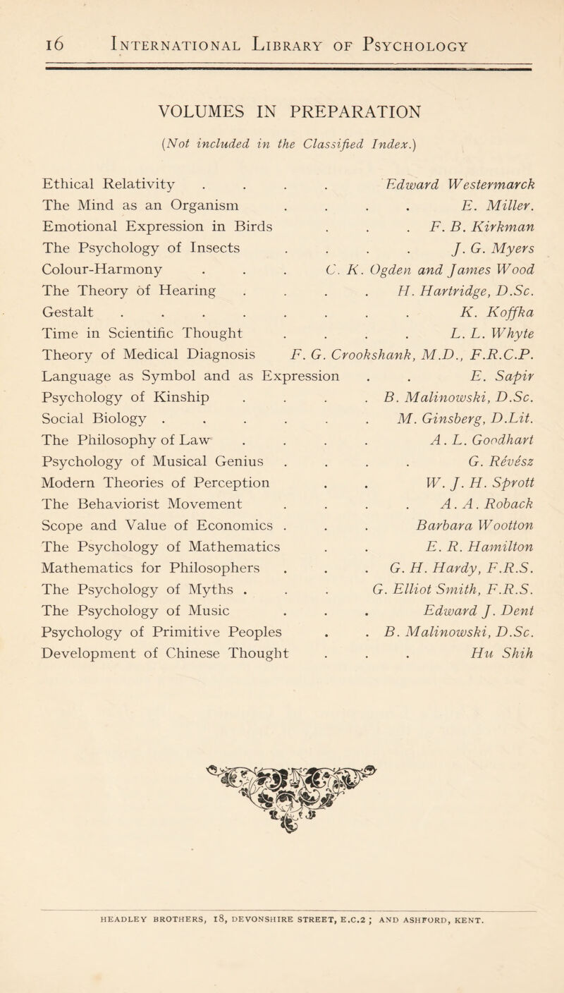 VOLUMES IN PREPARATION {Not included in the Classified Index.) Ethical Relativity The Mind as an Organism Emotional Expression in Birds The Psychology of Insects Colour-Harmony The Theory of Hearing Gestalt ..... Time in Scientific Thought Theory of Medical Diagnosis F. G Language as Symbol and as Expression Psychology of Kinship Social Biology . The Philosophy of Law Psychology of Musical Genius Modern Theories of Perception The Behaviorist Movement Scope and Value of Economics The Psychology of Mathematics Mathematics for Philosophers The Psychology of Myths . The Psychology of Music Psychology of Primitive Peoples Development of Chinese Thought Edward Westermarck E. Miller. F. B. Kirkman J. G. Myers C. K. Ogden and James Wood H. Hartridge, D.Sc. K. Koffka L. L. Whyte Crookshank, M.D., F.R.C.P. E. Sapir . B. Malinowski, D.Sc. M. Ginsberg, D.Lit. A.L.Goodhart G. Revesz W. J. H. Sprott A. A. Rohack Barbara Wootton E. R. Hamilton . G. H. Hardy, F.R.S. G. Elliot Smith, F.R.S. . Edward J. Dent . B. Malinowski, D.Sc. Hu Shih HEADLEY BROTHERS, l8, DEVONSHIRE STREET, E.C.2 ; AND ASHFORD, KENT.