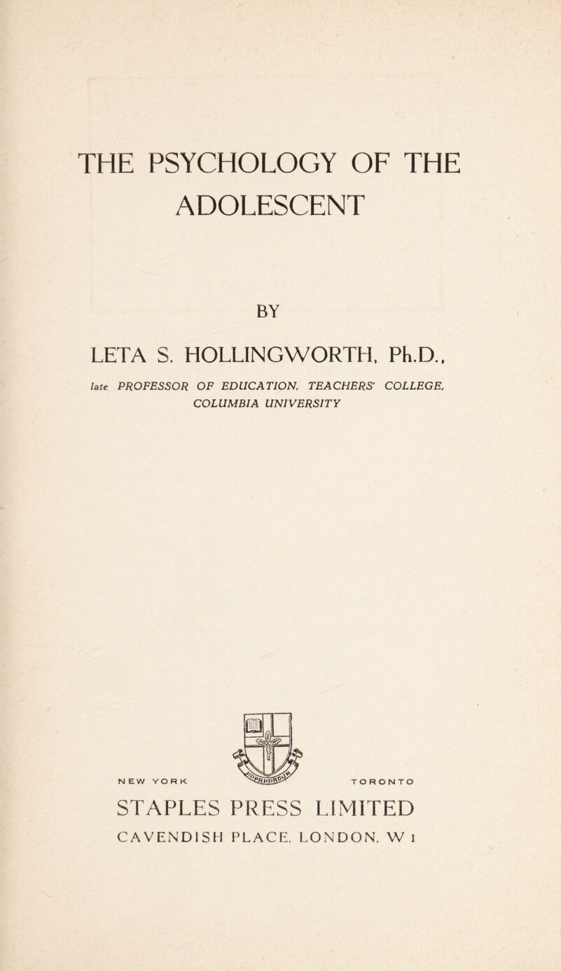 THE PSYCHOLOGY OF THE ADOLESCENT BY LETA S. HOLLINGWORTH. Ph.D.. late PROFESSOR OF EDUCATION, TEACHERS' COLLEGE, COLUMBIA UNIVERSITY TORONTO STAPLES PRESS LIMITED