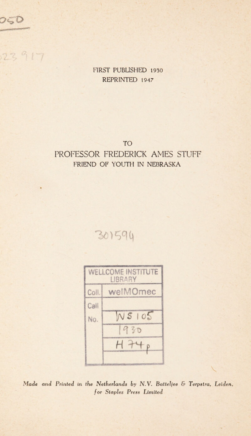 (. FIRST PUBLISHED 1930 REPRINTED 1947 TO PROFESSOR FREDERICK AMES STUFF FRIEND OF YOUTH IN NEBRASKA 3<:' > i\ WELLCOME INSTITUTE LIBRARY Coll. weiMOmec Call No. Ir H '•fH p_ t M H HWn iltMl■! • ■rf'T Made and Printed in the Netherlands by N.V. Balteljee & Terpstra, Leiden, for Staples Press Limited