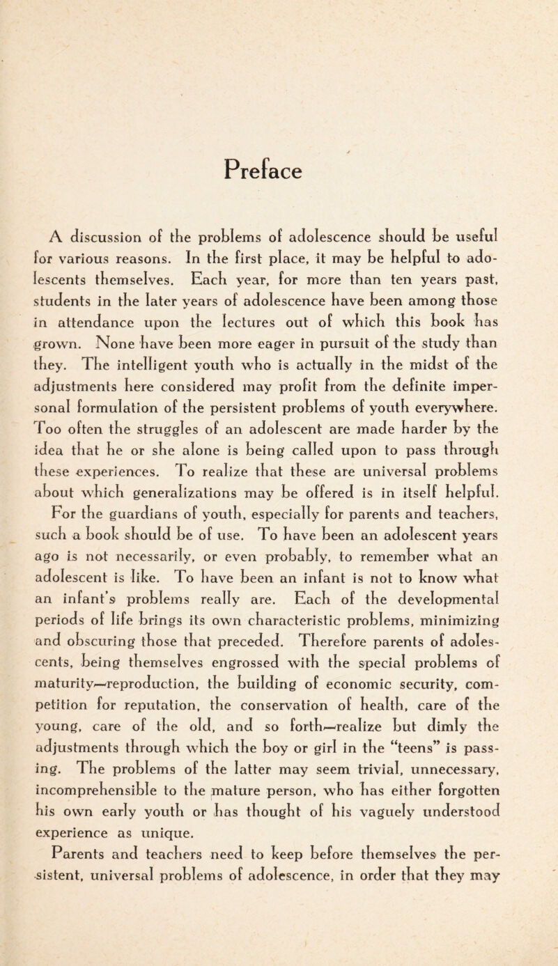 Preface A discussion of tlie problems of adolescence should be us eful for various reasons. In tbe first place, it may be helpful to ado¬ lescents themselves. Each year, for more than ten years past, students in the later years of adolescence have been among those in attendance upon the lectures out of which this book has grown. None have been more eager in pursuit of the study than they. The intelligent youth who is actually in the midst of the adjustments here considered may profit from the definite imper¬ sonal formulation of the persistent problems of youth everywhere. Too often the struggles of an adolescent are made harder by the idea that he or she alone is being called upon to pass through these experiences. To realize that these are universal problems about which generalizations may be offered is in itself helpful. For the guardians of youth, especially for parents and teachers, such a book should be of use. To have been an adolescent years ago is not necessarily, or even probably, to remember what an adolescent is like. To have been an infant is not to know what an infant’s problems really are. Each of the developmental periods of life brings its own characteristic problems, minimizing and ob scoring those that preceded. Therefore parents of adoles¬ cents, being themselves engrossed with the special problems of maturity^—reproduction, the building of economic security, com¬ petition for reputation, the conservation of health, care of the young, care of the old, and so forth^—realize but dimly the adjustments through which the boy or girl in the “teens” is pass¬ ing. The problems of the latter may seem trivial, unnecessary, incomprehensible to the mature person, who has either forgotten his own early youth or has thought of his vaguely understood experience as unique. Parents and teachers need to keep before themselves the per¬ sistent, universal problems of adolescence, in order that they mv^y