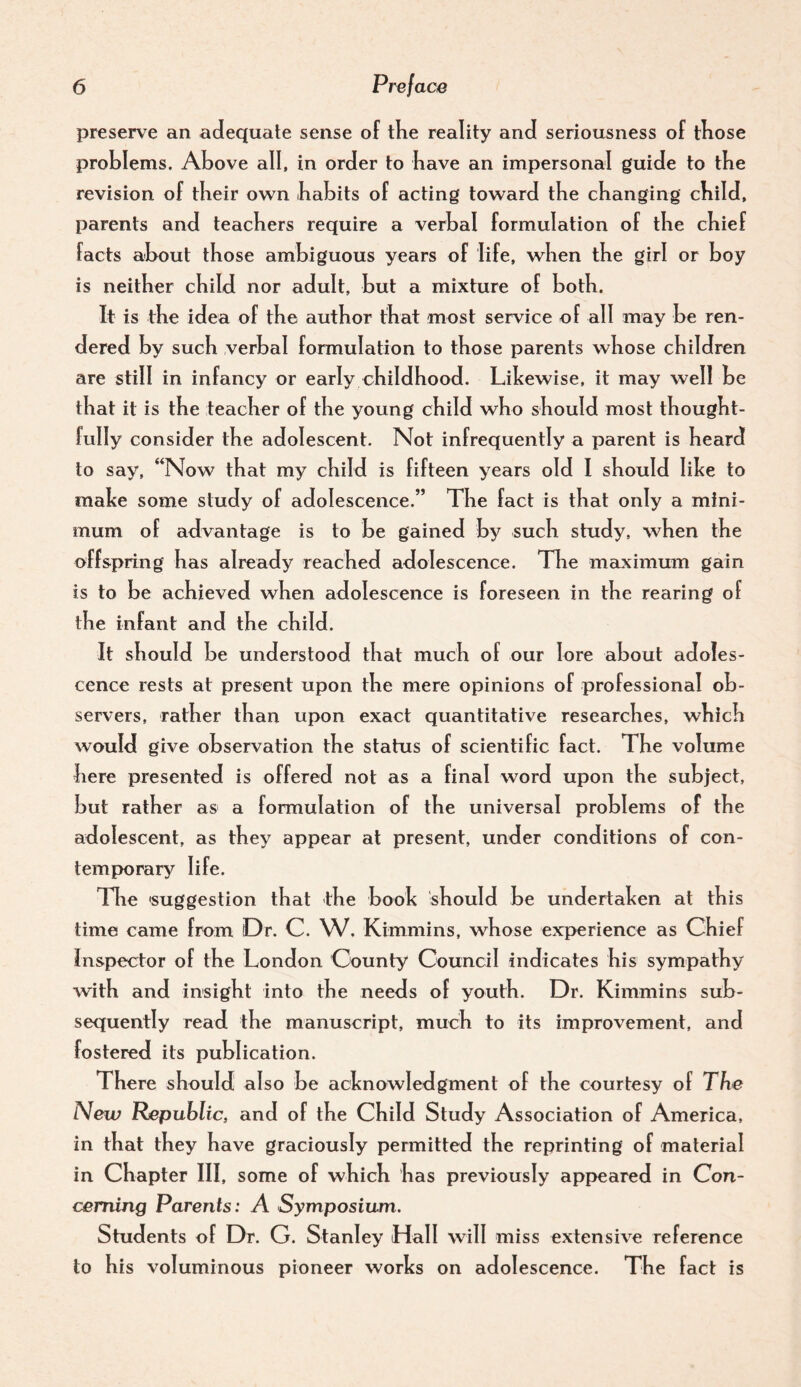 preserve an adequate sense of tKe reality and seriousness of tKose problems. Above all, in order to have an impersonal guide to tbe revision of tbeir own habits of acting toward the changing child, parents and teachers require a verbal formulation of the chief facts about those ambiguous years of life, when the girl or boy is neither child nor adult, but a mixture of both. It is the idea of the author that most service of all may be ren¬ dered by such verbal formulation to those parents whose children are still in infancy or early childhood. Lihewise, it may well be that it is the teacher of the young child who should most thought¬ fully consider the adolescent. Not infrequently a parent is heard to say, ‘‘Now that my child is fifteen years old I should like to make some study of adolescence.” The fact is that only a mini¬ mum of advantage is to be gained by such study, when the offspring has already reached adolescence. The maximum gain is to be achieved when adolescence is foreseen in the rearing of the infant and the child. It should be understood that much of our lore about adoles¬ cence rests at present upon the mere opinions of professional ob¬ servers, rather than upon exact quantitative researches, which would give observation the status of scientific fact. The volume here presented is offered not as a final word upon the subject, but rather as a formulation of the universal problems of the adolescent, as they appear at present, under conditions of con¬ temporary life. Tlie 'suggestion that the book should be undertaken at this time came from Dr. C. W. Kimmins, whose experience as Chief Inspector of the London County Council indicates his sympathy with and insight into the needs of youth. Dr. Kimmins sub¬ sequently read the manuscript, much to its improvement, and fostered its publication. There should also be acknowledgment of the courtesy of The New Republic, and of the Child Study Association of America, in that they have graciously permitted the reprinting of material in Chapter III, some of which has previously appeared in Con¬ cerning Parents: A Symposium. Students of Dr. G. Stanley Hall will miss extensive reference to his voluminous pioneer works on adolescence. The fact is