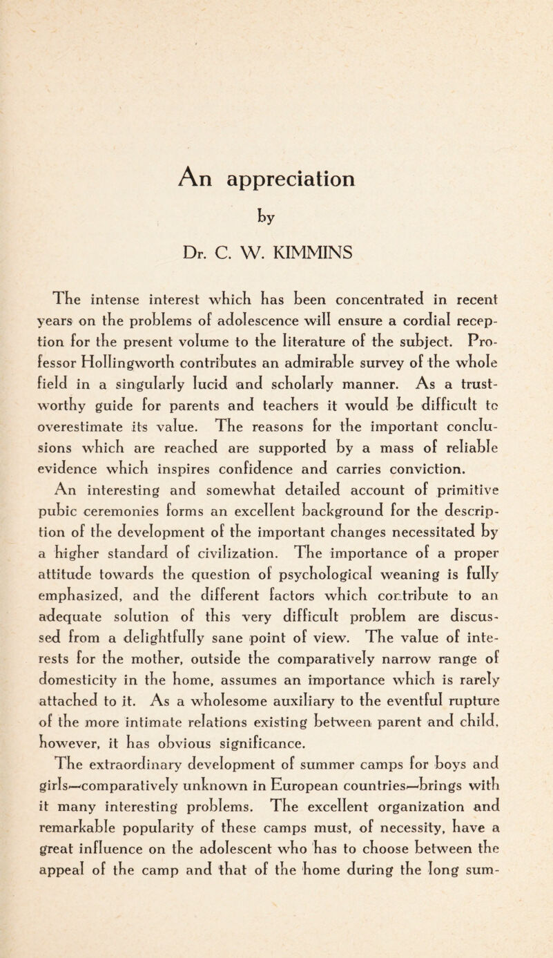 An appreciation t>y Dr. C. W. KIMMINS The intense interest which has been concentrated in recent years on the problems of adolescence will ensure a cordial recep¬ tion for the present volume to the literature of the subject. Pro¬ fessor HoIIingworth contributes an admirable survey of the whole field in a singularly lucid and scholarly manner. As a trust¬ worthy guide for parents and teachers it would be difficult to overestimate its value. The reasons for the important conclu¬ sions which are reached are supported by a mass of reliable evidence which inspires confidence and carries conviction. An interesting and somewhat detailed account of primitive pubic ceremonies forms an excellent background for the descrip¬ tion of the development of the important changes necessitated by a higher standard of civilization. The importance of a proper attitude towards the question of psychological weaning is fully emphasized, and the different factors whi ch contribute to an adequate solution of this very difficult problem are discus¬ sed from a delightfully sane point of view. The value of inte¬ rests for the mother, outside the comparatively narrow range of domesticity in the home, assumes an importance which is rarely attached to it. As a wholesome auxiliary to the eventful rupture of the more intimate relations existing between parent and child, however, it has obvious significance. The extraordinary development of summer camps for boys and girls-—comparatively unknown in European countries—brings with it many interesting problems. The excellent organization and remarkable popularity of these camps must, of necessity, have a great influence on the adolescent who has to choose between the app>eal of the camp and that of the home during the long sum-