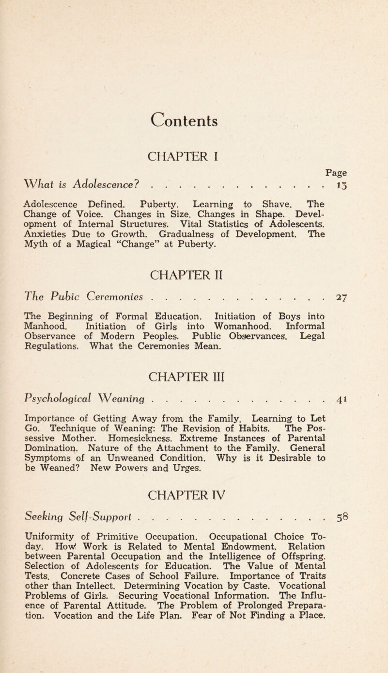 Contents CHAPTER I What is Adolescence? Page 13 Adolescence Defined. Puberty. Learning to Shave. The Change of Voice. Changes in Size. Changes in Shape. Devel¬ opment of Internal Structures. Vital Statistics of Adolescents. Anxieties Due to Growth. Gradualness of Development. The Myth of a Magical “Change” at Puberty. CHAPTER II The Pubic Ceremonies.27 The Beginning of Formal Education. Initiation of Boys into Manhood. Initiation of Girls into Womanhood. Informal Observance of Modem Peoples. Public Observances. Legal Regulations. What the Ceremonies Mean. CHAPTER III Psychological \Veaning.41 Importance of Getting Away from the Family. Learning to Let Go. Technique of Weaning: The Revision of Habits. The Pos¬ sessive Mother. Homesickness. Extreme Instances of Parental Domination. Nature of the Attachment to the Family. General Symptoms of an Unweaned Condition. Why is it Desirable to be Weaned? New Powers and Urges. CHAPTER IV Seeking Self-Support.5® Uniformity of Primitive Occupation. Occupational Choice To¬ day. How* Work is Related to Mental Endowment. Relation between Parental Occupation and the Intelligence of Offspring. Selection of Adolescents for Education. The Value of Mental Tests. Concrete Cases of School Failure. Importance of Treats other than Intellect. Determining Vocation by Caste. Vocational Problems of Girls. Securing Vocational Information. The Influ¬ ence of Parental Attitude. The Problem of Prolonged Prepara¬ tion. Vocation and the Life Plan. Fear of Not Finding a Place.