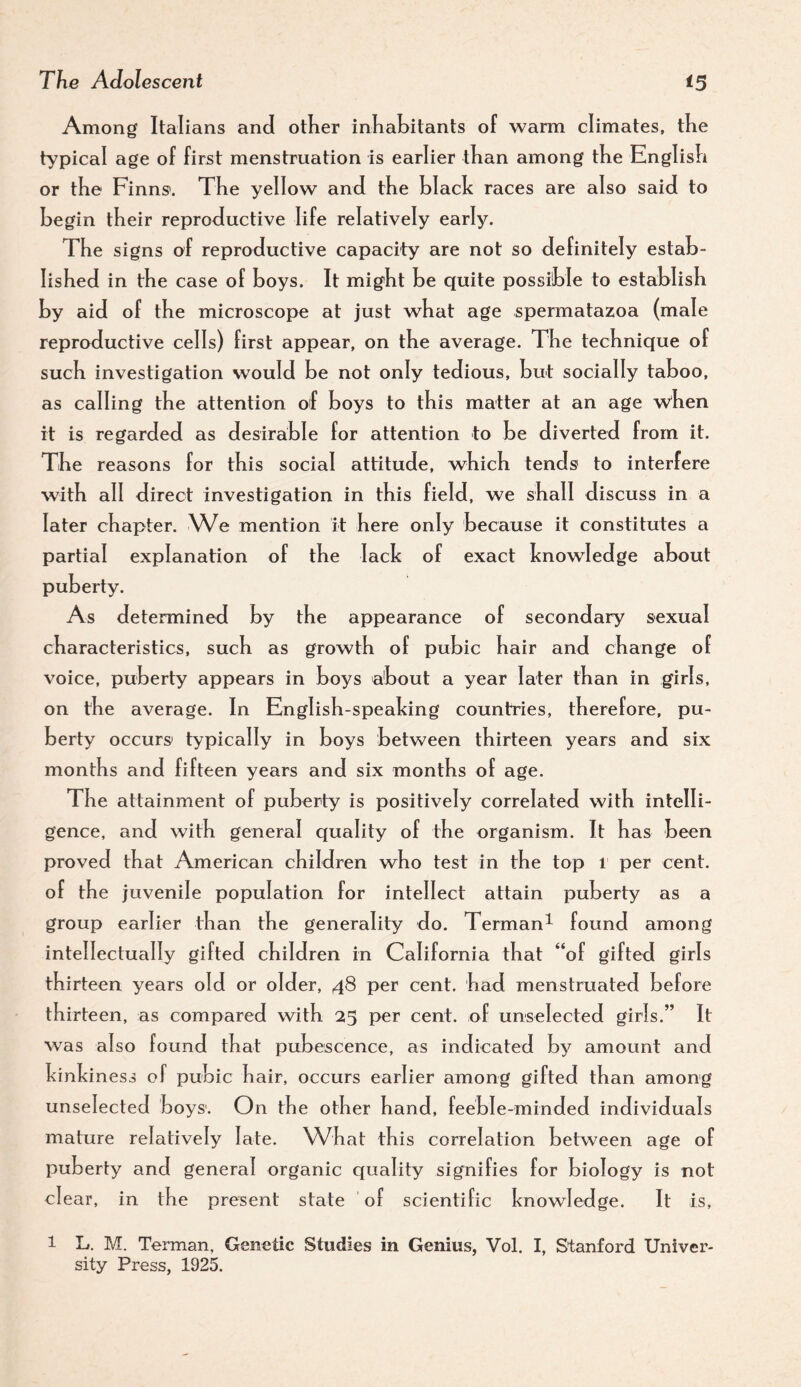 Among Italians and otKer inKabitants of warm climates, tKe typical age of first menstruation is earlier than among tKe EnglisK or the Finns. TKe yellow and tKe black races are also said to begin tbeir reproductive life relatively early. TKe signs of reproductive capacity are not so definitely estab- lisKed in tKe case of boys. It might be quite possible to establish by aid of the microscope at just what age spermatazoa (male reproductive cells) first appear, on the average. TKe technique of such investigation would be not only tedious, but socially taboo, as calling the attention of boys to this matter at an age when it is regarded as desirable for attention to be diverted from it. TKe reasons for this social attitude, which tends to interfere with all direct investigation in this field, we shall discuss in a later chapter. We mention it here only because it constitutes a partial explanation of the lack of exact knowledge about puberty. As determined by the appearance of secondary sexual characteristics, such as growth of pubic hair and change of voice, puberty appears in boys about a year later than in girls, on the average. In English-speaking countries, therefore, pu¬ berty occurs typically in boys between thirteen years and six months and fifteen years and six months of age. The attainment of puberty is positively correlated with intelli¬ gence, and with general quality of the organism. It has been proved that American children who test in the top i per cent, of the juvenile population for intellect attain puberty as a group earlier than the generality do. Terman^ found among intellectually gifted children in California that “of gifted girls thirteen years old or older, 48 per cent, had menstruated before thirteen, as compared with 25 per cent, of unselected girls.” It was also found that pubescence, as indicated by amount and kinkiness of pubic hair, occurs earlier among gifted than among unselected boys'. On the other hand, feeble-minded individuals mature relatively late. What this correlation between age of puberty and general organic quality signifies for biology is not clear, in the present state of scientific knowledge. It is, 1 L. M. Terman, Genetic Studies in Genius, Vol. I, Stanford Univer¬ sity Press, 1925.