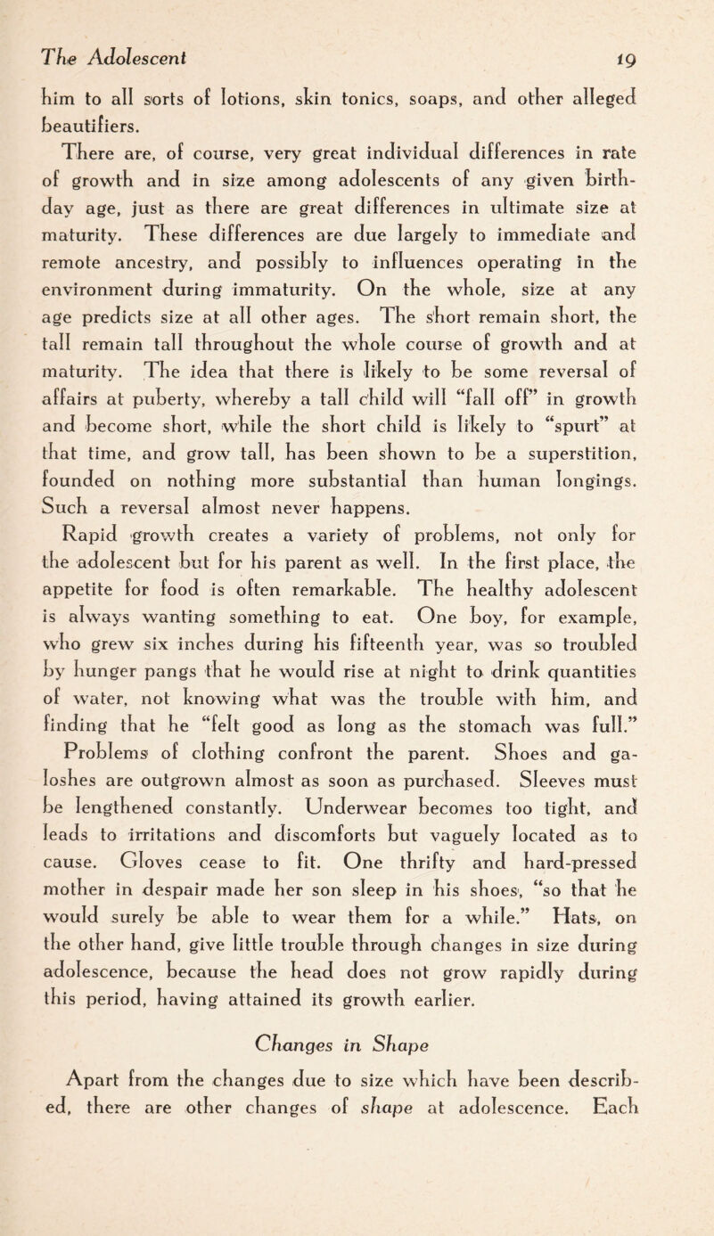 tg Kim to all sorts oF lotions, sicin tonics, soaps, and other alleged Keautifiers. There are, of course, very great individual differences in rate of growth and in size among adolescents of any given birth¬ day age, just as there are great differences in ultimate size at maturity. These differences are due largely to immediate and remote ancestry, and possibly to influences operating in the environment during immaturity. On the whole, size at any age predicts size at all other ages. The short remain short, the tall remain tall throughout the whole course of growth and at maturity. The idea that there is lihely to be some reversal of affairs at puberty, whereby a tall child will “fall off” in growth and become short, while the short child is lihely to “spurt” at that time, and grow tall, has been shown to be a superstition, founded on nothing more substantial than human longings. Such a reversal almost never happens. Rapid growth creates a variety of problems, not only for the adolescent but for his parent as well. In the first place, the appetite for food is often remarkable. The healthy adolescent is always wanting something to eat. One boy, for example, who grew six inches during his fifteenth year, was so troubled by hunger pangs that he would rise at night to drink quantities of water, not knowing what was the trouble with him, and finding that he “felt good as long as the stomach was full.” Problems' of clothing confront the parent. Shoes and ga¬ loshes are outgrown almost as soon as purchased. Sleeves must be lengthened constantly. Underwear becomes too tight, and leads to irritations and discomforts but vaguely located as to cause. Gloves cease to fit. One thrifty and hard-pressed mother in despair made her son sleep in his shoes, “so that he would surely be able to wear them for a while.” Hats-, on the other hand, give little trouble through changes in size during adolescence, because the head does not grow rapidly during this period, having attained its growth earlier. Changes in Shape Apart from the changes due to size which have been describ¬ ed, there are other changes of shape at adolescence. Each