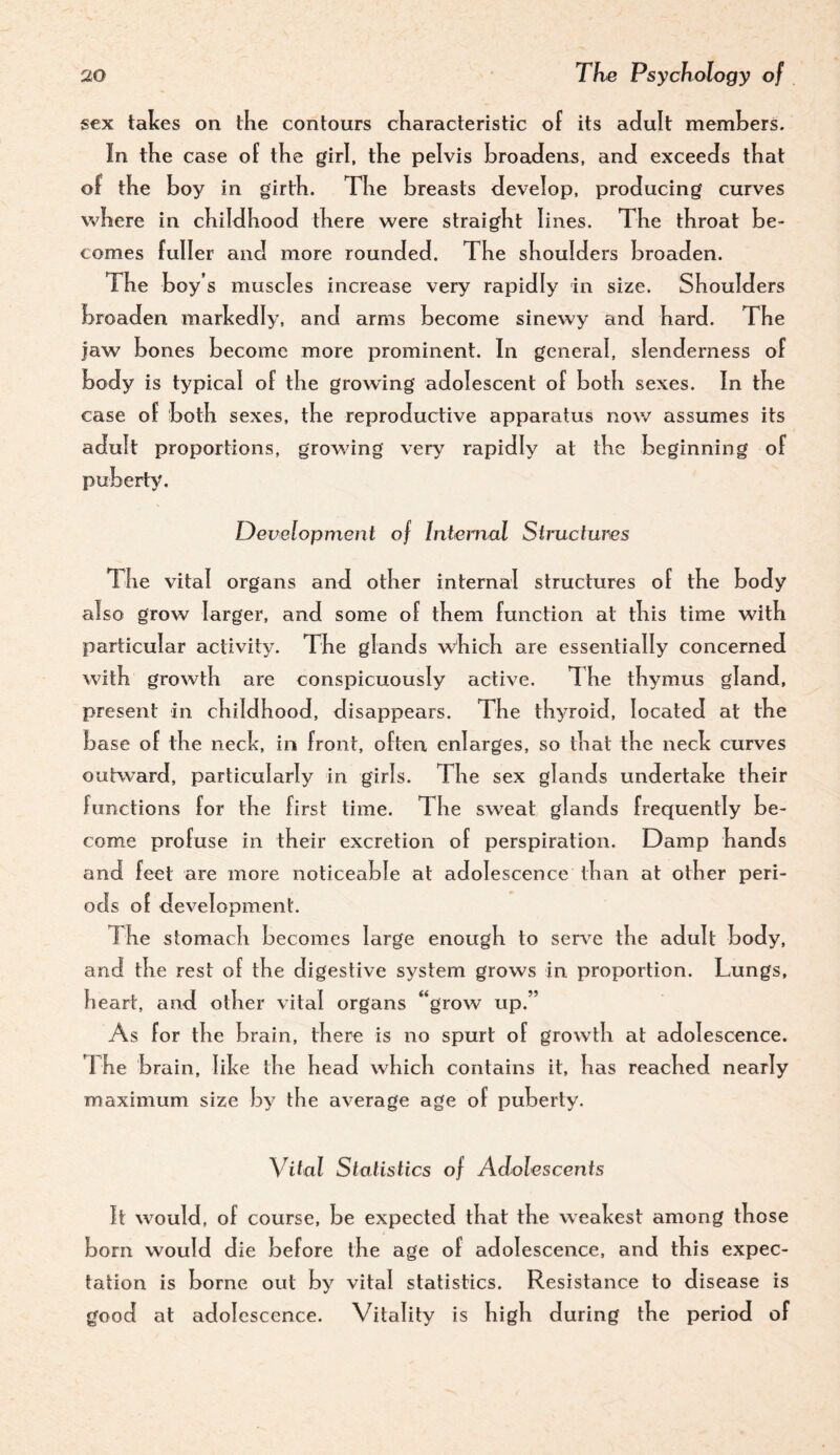 sex takes on the contours characteristic of its adult memhers. In the case of the girl, the pelvis broadens, and exceeds that of the boy in girth. The breasts develop, producing curves where in childhood there were straight lines. The throat be¬ comes fuller and more rounded. The shoulders broaden. The boy’s muscles increase very rapidly in size. Shoulders broaden markedly, and arms become sinewy and hard. The jaw bones become more prominent. In general, slenderness of body is typical of the growing adolescent of both sexes. In the case of both sexes, the reproductive apparatus now assumes its adult proportions, growing very rapidly at the beginning of puberiy^ Development of Internal Structures The vital organs and other internal structures of the body also grow larger, and some of them function at this time with particular activity. The glands which are essentially concerned with growth are conspicuously active. The thymus gland, present in childhood, disappears. The thyroid, located at the base of the neck, in front, often enlarges, so that the neck curves outward, particularly in girls. The sex glands undertake their functions for the first time. The sweat glands frequently be¬ come profuse in their excretion of perspiration. Damp hands and feet are more noticeable at adolescence than at other peri¬ ods of development. T he stomach becomes large enough to serve the adult body, and the rest of the digestive system grows in proportion. Lungs, heart, and other vital organs “grow up.” As for the brain, there is no spurt of growth at adolescence. The brain, like the head which contains it, has reached nearly maximum size by the average age of puberty. Vital Statistics of Adolescents It would, of course, be expected that the weakest among those born would die before the age of adolescence, and this expec¬ tation is borne out by vital statistics. Resistance to disease is good at adolescence. Vitality is high during the period of