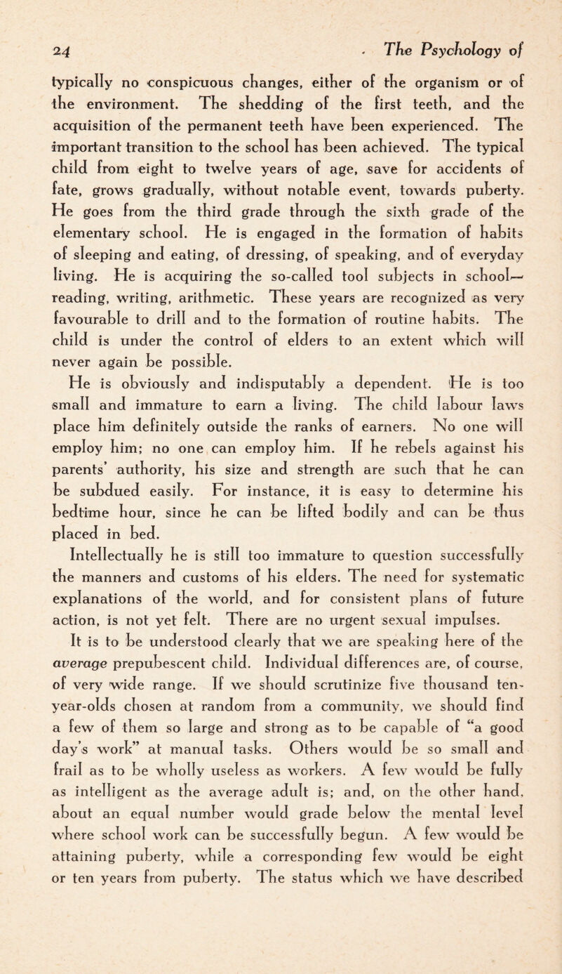 typically no conspicuous cKanges, either of the organism or of the environment. The shedding of the first teeth, and the acquisition of the permanent teeth have been experienced. The important transition to the school has been achieved. The typical child from eight to twelve years of age, save for accidents of fate, grows gradually, without notable event, towards puberty. He goes from the third grade through the sixth grade of the elementary school. He is engaged in the formation of habits of sleeping and eating, of dressing, of speaking, and of everyday living. He is acquiring the so-called tool subjects in school'— reading, writing, arithmetic. These years are recognized as ver\’’ favourable to drill and to the formation of routine habits. The child is under the control of elders to an extent which will never again be possible. He is obviously and indisputably a dependent. He is too small and immature to earn a living. The child labour law^s place him definitely outside the ranks of earners. No one will employ him; no one can employ him. If he rebels against his parents’ authority, his size and strength are such that he can be subdued easily. For instance, it is easy to determine his bedtime hour, since he can be lifted bodily and can be thus placed in bed. Intellectually he is still too immature to question successfully the manners and customs of his elders. The need for systematic explanations of the world, and for consistent plans of future action, is not yet felt. There are no urgent sexual impulses. It is to be understood clearly that we are speaking here of the average prepubescent child. Individual differences are, of course, of very wide range. If we should scrutinize five thousand ten- year-olds chosen at random from a community, we should find a few of them so large and strong as to be capable of “a good day’s work” at manual tasks. Others would be so small and frail as to be wholly useless as workers. A few would be fully as intelligent as the average adult is; and, on the other hand, about an equal number would grade below the mental level where school work can be successfully begun. A few would be attaining puberty, while a corresponding few would be eight or ten years from puberty. The status which we have described