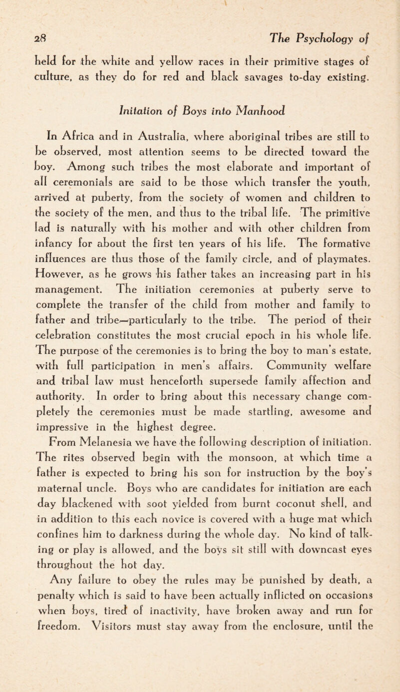 held for tlie wKite and yellow races in tKeir primitive stages of culture, as they do for red and black savages to-day existing. Initation of Boys into Manhood In Africa and in Australia, where aboriginal tribes are still to be observed, most attention seems to be directed toward tbe boy. Among sucb tribes tbe most elaborate and important of all ceremonials are said to be those which transfer the youth, arrived at puberty, from the society of women and children to the society of the men, and thus to the tribal life. The primitive lad is naturally with his mother and with other children from infancy for about the first ten years of his life. The formative influences are thus those of the family circle, and of playmates. However, as he grows his father takes an increasing part in his management. The initiation ceremonies at puberty serve to complete the transfer of the child from mother and family to father and tribe^particularly to the tribe. The period of their celebration constitutes the most crucial epoch in his whole life. The purpose of the ceremonies is to bring the boy to man’s estate, with full participation in men’s affairs. Community welfare and tribal law must henceforth supersede family affection and authority. In order to bring about this necessary change com¬ pletely the ceremonies must be made startling, awesome and impressive in the highest degree. From Melanesia we have the following description of initiation. The rites observed begin with the monsoon, at which time a father is expected to bring his son for instruction by the boy’s maternal uncle. Boys who are candidates for initiation are each day blackened with soot yielded from burnt coconut shell, and in addition to this each novice is covered with a huge mat which confines him to darkness during the whole day. No kind of talk¬ ing or play is allowed, and the boys sit still with downcast eyes throughout the hot day. Any failure to obey the rules may be punished by death, a penally which is said to have been actually inflicted on occasions when boys, tired of inactivity, have broken away and run for freedom. Visitors must stay away from the enclosure, until the