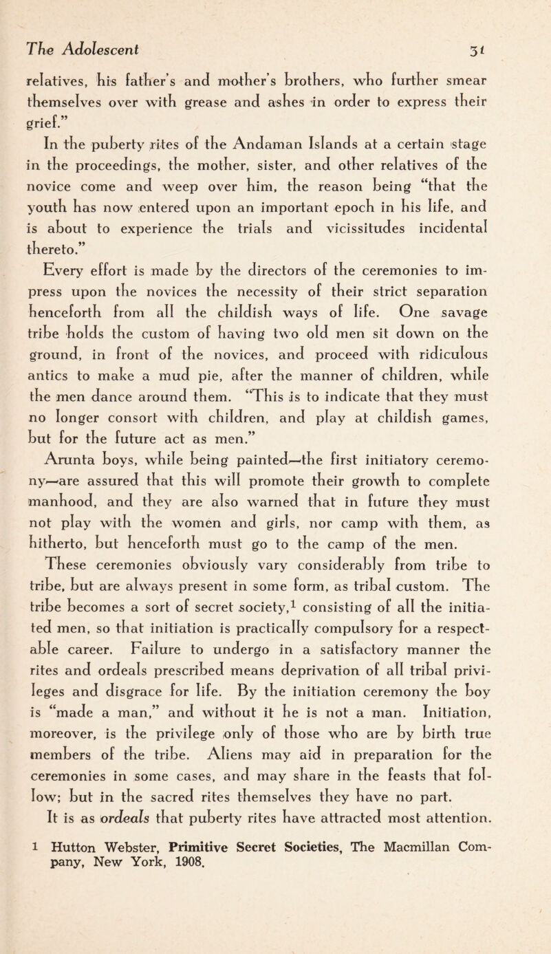 relatives, his father’s and mother’s brothers, who further smear themselves over with grease and ashes in order to express their grief.” In the puberty rites of the Andaman Islands at a certain stage in the proceedings, the mother, sister, and other relatives of the novice come and weep over him, the reason being “that the youth has now entered upon an important epoch in his li fe, and is about to experience the trials and vicissitudes incidental thereto.” Every effort is made by the directors of the ceremonies to im¬ press upon the novices the necessity of their strict separation henceforth from all the childish ways of life. One savage tribe holds the custom of having two old men sit down on the ground, in front of the novices, and proceed with ridiculous antics to make a mud pie, after the manner of children, while the men dance around them. “This is to indicate that they must no longer consort with children, and play at childish games, but for the future act as men.” Arunta boys, while being painted^—the first initiatory ceremo¬ ny—are assured that this will promote their growth to complete manhood, and they are also warned that in future they must not play with the women and girls, nor camp with them, as hitherto, but henceforth must go to the camp of the men. These ceremonies obviously vary considerably from tribe to tribe, but are always present in some form, as tribal custom. The tribe becomes a sort of secret society,^ consisting of all the initia¬ ted men, so that initiation is practically compulsory for a respect¬ able career. Failure to undergo in a satisfactory manner the rites and ordeals prescribed means deprivation of all tribal privi¬ leges and disgrace for life. By the initiation ceremony the boy is “made a man,” and without it he is not a man. Initiation, moreover, is the privilege only of those who are by birth true members of the tribe. Aliens may aid in preparation for the ceremonies in some cases, and may share in the feasts that fol¬ low; but in the sacred rites themselves they have no part. It is as ordeals that puberty rites have attracted most attention. 1 Hutton Webster, Primitive Secret Societies, The Macmillan Com¬ pany, New York, 1908.
