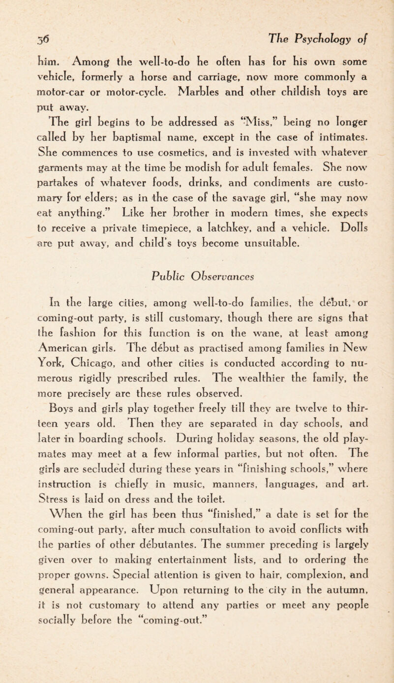 him. Among the well-to-do he often has for his own some vehicle, formerly a horse and carriage, now more commonly a motor-car or motor-cycle. Marbles and other childish toys are put away. The girl begins to be addressed as ‘Miss,” being no longer called by her baptismal name, except in the case of intimates. She commences to use cosmetics, and is invested with whatever garments may at the time be modish for adult females. She now partabes of whatever foods, drinks, and condiments are custo¬ mary for* elders; as in the case of the savage girl, “she may now eat anything.” Like her brother in modern times, she expects to receive a private timepiece, a latchkey, and a vehicle. Dolls arc put away, and child’s toys become unsuitable. Public Observances In the large cities, among well-to-do families, the debut, or coming-out party, is still customary, though there are signs that the fashion for this function is on the wane, at least among American girls. Tire debut as practised among families in New York, Chicago, and other cities is conducted according to nu¬ merous rigidly prescribed rules. The wealthier the family, the more precisely are these rules observed. Boys and girls play together freely till they are hvelve to thir¬ teen years old. Then they are separated in day schools, and later in boarding schools. During holiday seasons, the old play¬ mates may meet at a few informal parties, but not often. The girls are secluded during these years in “finishing schools,” v/here instruction is chiefly in music, manners, languages, and art. Stress is laid on dress and the toilet. When the girl has been thus “finished,” a date is set for the coming-out party, after much consultation to avoid conflicts with the parties of other debutantes. The summer preceding is largely given over to making entertainment lists, and to ordering the proper gowns. Special attention is given to hair, complexion, and general appearance. Upon returning to the city in the autumn, it is not customary to attend any parties or meet any people socially before the “coming-out,”