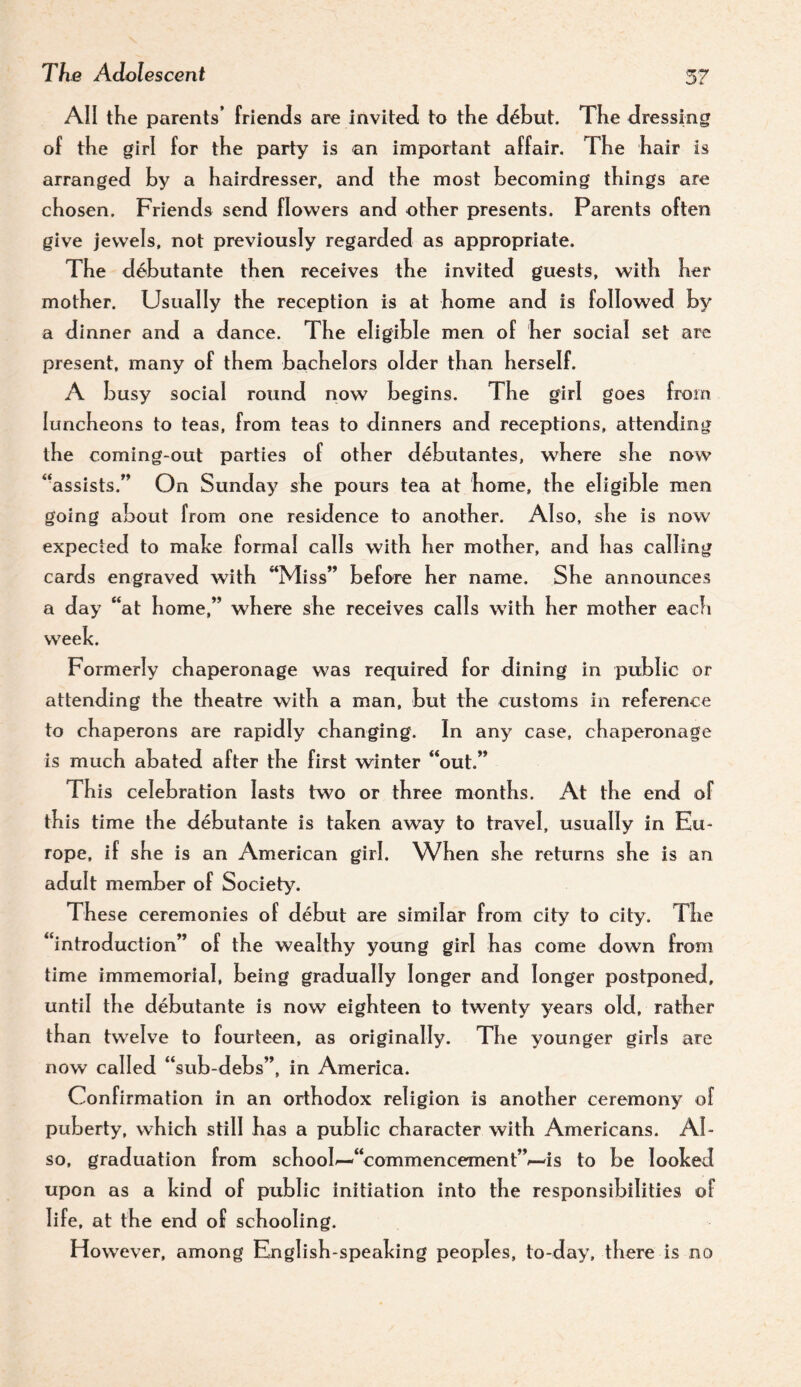 All the parents’ friencis are invited to the dAut. The dressing of the girl for the party is an important affair. The hair is arranged hy a hairdresser, and the most becoming things are chosen. Friends send flowers and other presents. Parents often give jewels, not previously regarded as appropriate. The d6butante then receives the invited guests, with her mother. Usually the reception is at home and is followed by a dinner and a dance. The eligible men of her social set are present, many of them bachelors older than herself. A busy social round now begins. The girl goes from luncheons to teas, from teas to dinners and receptions, attending the coming-out parties of other debutantes, where she now “assists.” On Sunday she pours tea at home, the eligible men going about from one residence to another. Also, she is now expected to malce formal calls with her mother, and has calling cards engraved with “Miss” before her name. She announces a day “at home,” where she receives calls with her mother eacfi week. Formerly chaperonage was required for dining in public or attending the theatre with a man, but the customs in reference to chaperons are rapidly changing. In any case, chaperonage is much abated after the first winter “out.” This celebration lasts two or three months. At the end of this time the debutante is taken away to travel, usually in Eu¬ rope, i f she is an American girl. When she returns she is an adult member of Society. These ceremonies of debut are similar from city to city. The “introduction” of the wealthy young girl has come down from time immemorial, being gradually longer and longer postponed, until the debutante is now eighteen to twenty years old, rather than twelve to fourteen, as originally. The younger girls are now called “sub-debs”, in America. Confirmation in an orthodox religion is another ceremony of puberty, which still has a public character with Americans. Al¬ so, graduation from school^“commencement”/—is to be looked upon as a kind of public initiation into the responsibilities of life, at the end of schooling. However, among English-speaking peoples, to-day, there is no