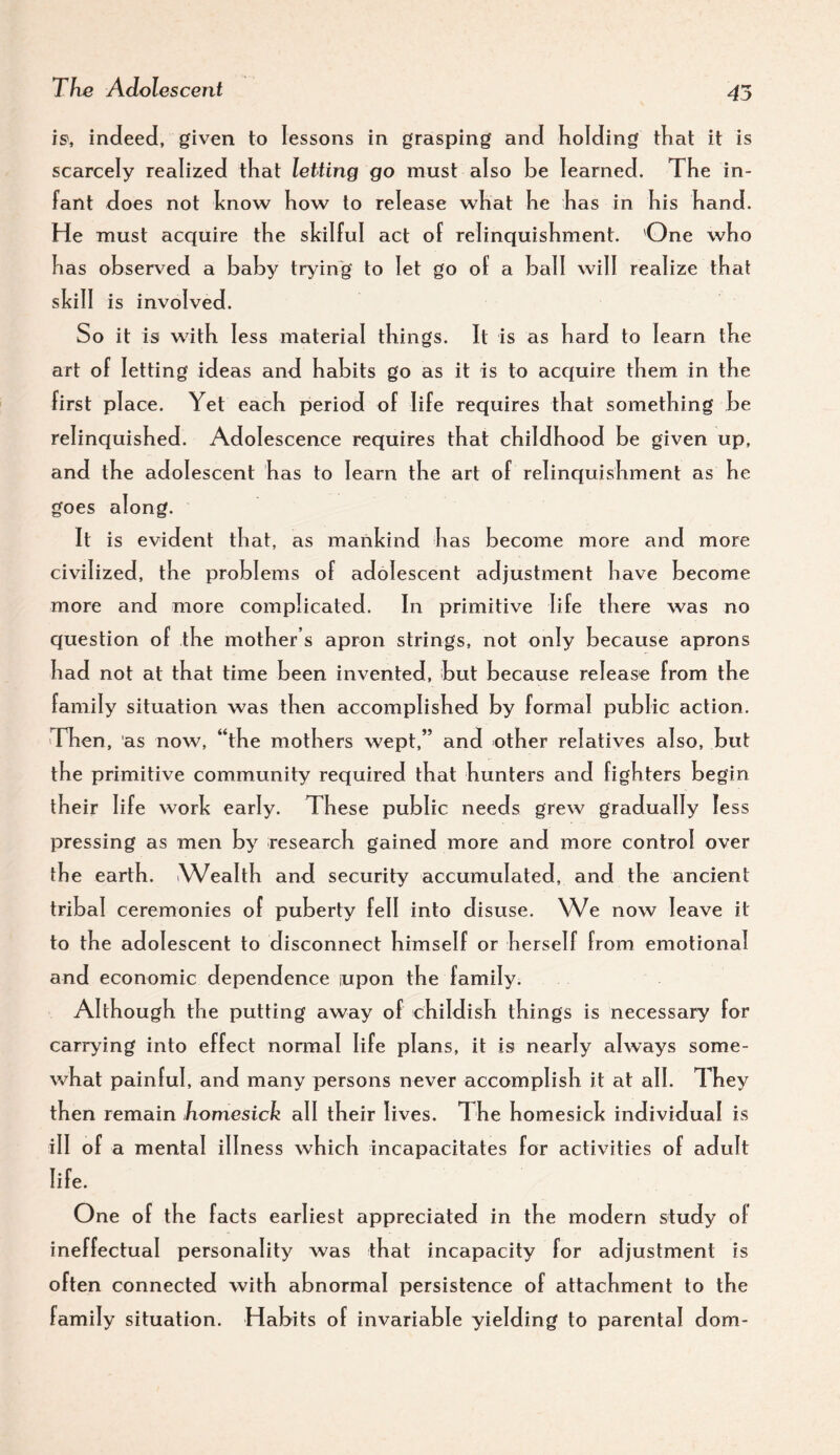 45 is, indeed, given to lessons in grasping and Kolding that it is scarcely realized that letting go must also be learned. The in¬ fant does not hnow how to release what he has in his hand. He must acquire the skilful act of relinquishment. One who has observed a baby trying to let go of a ball will realize that skill is involved. So it is with less material things. It is as hard to learn the art of letting ideas and habits go as it is to acquire them in the first pi ace. Yet each period of life requires that something be relinquished. Adolescence requires that childhood be given up, and the adolescent has to learn the art of relinquishment as he goes along. It is evident that, as mankind has become more and more civilized, the problems of adolescent adjustment have become more and more complicated. In primitive life there was no question of the mother’s apron strings, not only because aprons had not at that time been invented, but because release from the family situation was then accomplished by formal public action. Then , as now, “the mothers wept,” and other relatives also, but the primitive community required that hunters and fighters begin their life work early. These public needs grew gradually less pressing as men by research gained more and more control over the earth. Wealth and security accumulated, and the ancient tribal ceremonies of puberty fell into disuse. We now leave it to the adolescent to disconnect himself or herself from emotional and economic dependence upon the family. Although the putting away of childish things is necessary for carrying into effect nonnal life plans, it is nearly always some¬ what painful, and many persons never accomplish it at all. They then remain homesick all their lives. The homesick individual is ill of a mental illness which incapacitates for activities of adult life. One of the facts earliest appreciated in the modern study of ineffectual personality was that incapacity for adjustment is often connected with abnormal persistence of attachment to the family situation. Habits of invariable yielding to parental dom-