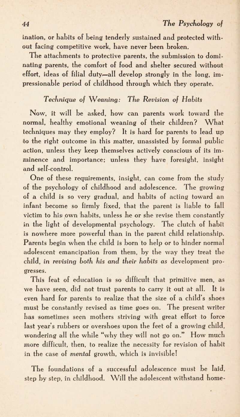 inatian, or Katits of being tentlerly sustained and protected with¬ out facing competitive work, have never been broken. The attachments to protective parents, the submission to domi¬ nating parents, the comfort of food and shelter secured without effort, ideas of filial duty^all develop strongly in the long, im¬ pressionable period of childhood through which they operate. Technique of Weaning: The Revision of Habits Now, it will be asked, how can parents work toward tlie normal, healthy emotional weaning of their children? What techniques may they employ? It is hard for parents to lead up to the right outcome in this matter, unassisted by fonnal public action, unless they keep themselves actively conscious of its im¬ minence and importance; unless they have foresight, insight and self-control. One of these requirements, insight, can come from the study of the psychology of childhood and adolescence. The growing of a child is so very gradual, and habits of acting toward an infant become so firmly fixed, that the parent is liable to fall victim to hisi own habits, unless he or she revise them constantly in the light of developmental psychology. The clutch of habit is nowhere more powerful than in the parent child relationship. Parents begin when the child is born to help or to hinder normal adolescent emancipation from them, by the wav they treat the child, in revising both his and their habits as development pro¬ gresses. This feat of education is so difficult that primitive men, as we have seen, did not trust parents to carry it out at all. It is even hard for parents to realize that the size of a child’s shoes must be constantly revised as time goes on. The present writer has sometimes seen mothers striving with great effort to force last year’s rubbers or overshoes upon the feet of a growing child, wondering all the while “why they will not go on.” How much more difficult, then, to realize the necessity for revision o f habit in the case of mental growth, which is invisible! The foundations of a successful adolescence must be laid, step by step, in childhood. Will the adolescent withstand home-