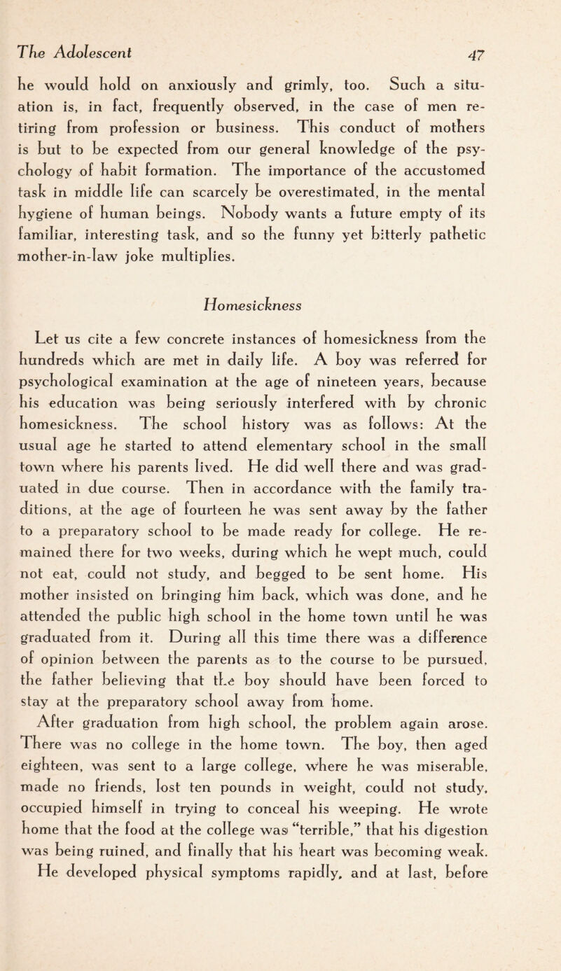 he would hold on anxiously and grimly, too. Such a situ¬ ation is, in fact, frequently observed, in the case of men re¬ tiring from profession or business. This conduct of mothers is but to be expected from our general knowledge of the psy¬ chology of habit formation. The importance of the accustomed task in middle life can scarcely be overestimated, in the mental hygiene of human beings. Nobody wants a future empty of its familiar, interesting task, and so the funny yet bitterly pathetic mother-in-law joke multiplies. Homesickness Let us cite a few concrete instances of homesickness from the hundreds which are met in daily life. A boy was referred for psychological examination at the age of nineteen years, because his education was being seriously interfered with by chronic homesickness. The school history was as follows: At the usual age he started to attend elementary school in the small town where his parents lived. He did well there and was grad¬ uated in due course. Then in accordance with the family tra¬ ditions, at the age of fourteen he was sent away by the father to a preparatory school to be made ready for college. He re¬ mained there for two weeks, during which he wept much, could not eat, could not study, and begged to be sent home. His mother insis ted on bringing him back, wh ich was done, and he attended the public high school in the home town until he was graduated from it. During all this time there was a difference of opinion between the parents as to the course to be pursued, the father believing that the boy should have been forced to stay at the preparatory school away from home. After graduation from high school, the problem again arose. There was no college in the home town. The boy, then aged eighteen, was sent to a large college, w'here he was miserable, m ade no friends, lost ten pounds in weight, could not study, occupied himself in trying to conceal his weeping. He wrote home that the food at the college wasi “terrible,” that his digestion was being ruined, and finally that his heart was becoming weak. He developed physical symptoms rapidly, and at last, before