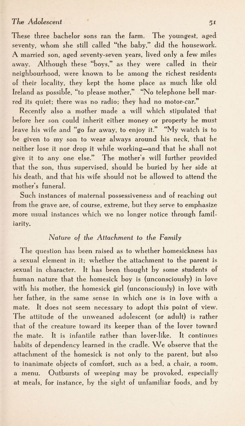 5t These three bachelor sons ran the farm. The youngest, aged seventy, whom she still called “the haby,” did the houseworlc. A married son, aged seventy-seVen years, lived only a few miles away. Although these “boys,” as they were called in their neighbourhood, were known to be among the richest residents of their locality, they kept the home place as much like old Ireland as possible, “to please mother,” “No telephone bell mar¬ red its quiet; there was no radio; they had no motor-car,” Recently also a mother made a will which stipulated that before her son could inherit either money or property he must leave his wife and “go far away, to enjoy it.” “My watch is to be given to my son to wear always around his neck, that he neither lose it nor drop it while working^and that he shall not give it to any one else.” The mother’s will further provided that the son, thus supervised, should be buried by her side at his death, and that his wife should not be allowed to attend the mother’s funeral. Such instances of maternal possessiveness and of reaching out from the grave are, of course, extreme, but they serve to emphasize more usual instances which we no longer notice through famil¬ iarity. Nature of the Attachment to the Family The question has been raised as to whether homesickness has a sexual element in it; whether the attachment to the parent is sexual in character. It has been thought by some students of human nature that the homesick boy is (unconsciously) in love with his mother, the homesick girl (unconsciously) in love with her father, in the same sense in which one is in love with a mate. It does not seem necessary to adopt this point of view. The attitude of the unweaned adolescent (or adult) is rather that of the creature toward its keeper than of the lover toward the mate. It is infantile rather than lover-Iike. It continues habits of dependency learned in the cradle. We observe that the attachment of the homesick is not only to the parent, but also to inanimate objects of comfort, such as a bed, a chair, a room, a menu. Outbursts of weeping may be provoked, especially at meals, for instance, by the sight of unfamiliar foods, and by