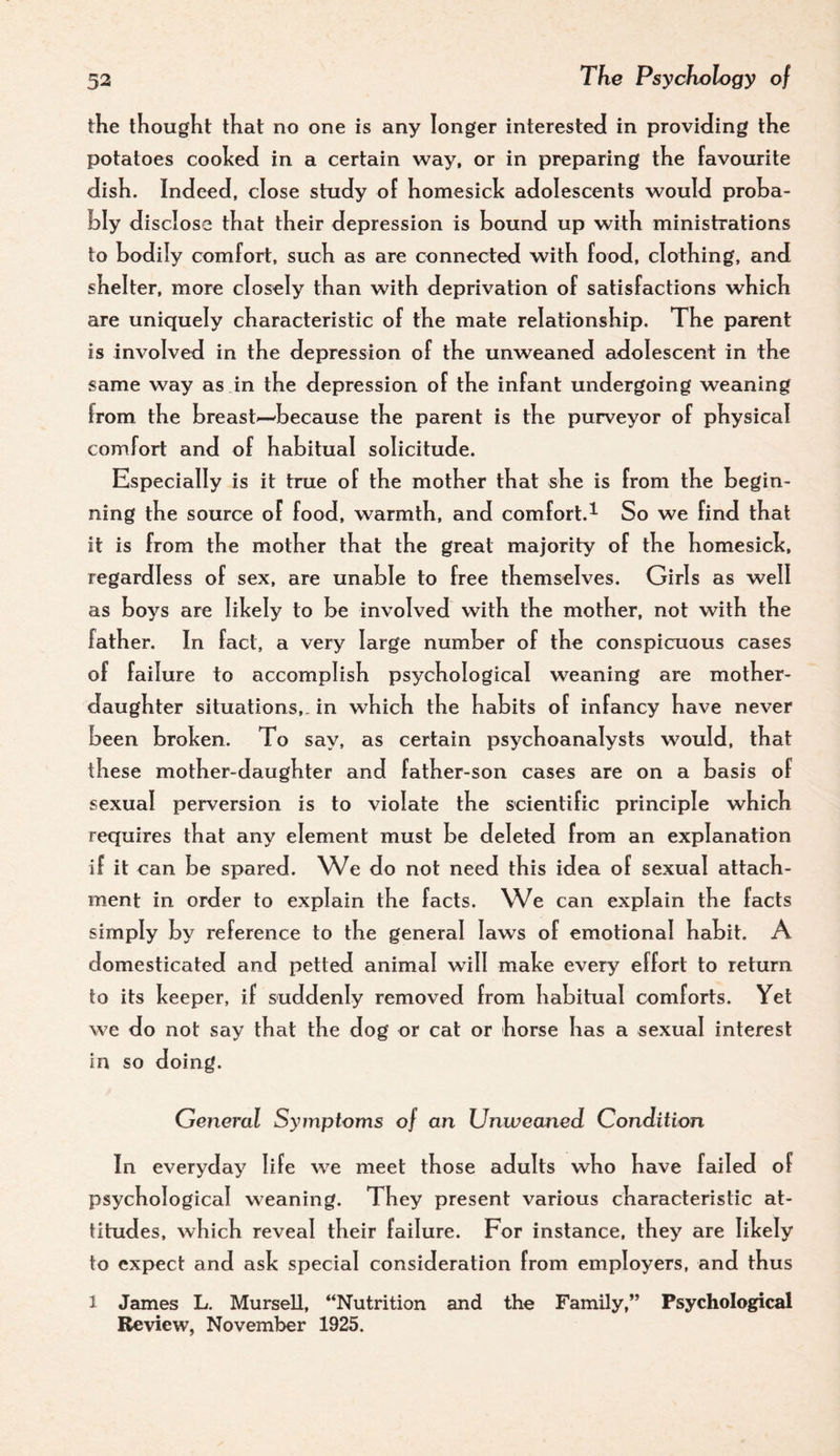 the thought that no one is any longer interested in providing the potatoes cooked in a certain way, or in preparing the favourite dish. Indeed, close study of homesick adolescents would proha- hly disclose that their depression is bound up with ministrations to bodily comfort, such as are connected with food, clothing, and shelter, more closely than with deprivation of satisfactions which are uniquely characteristic of the mate relationship. The parent is involved in the depression of the unweaned adolescent in the same way as in the depression of the infant undergoing weaning from the breast—because the parent is the purveyor of physical comfort and of habitual solicitude. Esp ecially is it true of the mother that she is from the begin¬ ning the source of food, warmth, and comfort.^ So we find that It is from the mother that the great majority of the homesick, regardless of sex, are unable to free themselves. Girls as well as boys are likely to be involved with the mother, not with the father. In fact, a very large number of the conspicuous cases of failure to accompi ish psychological weaning are mother- daughter situations,, in which the habits of infancy have never been broken. To say, as certain psychoanalysts would, that these mother-daughter and father-son cases are on a basis of sexual perversion is to violate the scientific principle which requires that any element must be deleted from an explanation if it can be spared. We do not need this idea of sexual attach¬ ment in order to explain the facts. We can explain the facts simply by reference to the general laws of emotional habit. A domesticated and petted animal will make every effort to return to its keeper, if suddenly removed from habitual comforts. Yet we do not say that the dog or cat or horse has a sexual interest in so doing. General Symptoms of an Unweaned Condition In everyday life we meet those adults who have failed of psychological weaning. They present various characteristic at¬ titudes, which reveal their failure. For instance, they are likely to expect and ask special consideration from employers, and thus 1 James L. Mursell, “Nutrition and the Family,” Psychological Review, November 1925.