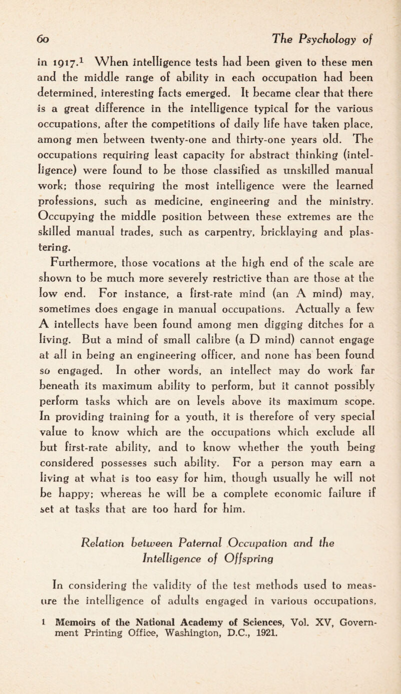 in 1917.^ When intelligence tests had been given to these men and the middle range of ability in each occupation had been determined, interesting facts emerged. It became clear that there is a great difference in the intelligence typical for the various occupations, after the competitions of daily life have tahen place, among men between twenty-one and thirty-one years old. The occupations requiring least capacity for abstract thinking (intel¬ ligence) were found to be those classified as unskilled manual work; those requiring the most intelligence were the learned professions, such as medicine, engineering and the ministIy^ Occupying the middle position between these extremes are the skilled manual trades, such as carpentry, bricklaying and plas¬ tering. Furthermore, those vocations at the high end of the scale are shown to be much more severely restrictive than are those at the low end. For instance, a first-rate mind (an A mind) may, sometimes does engage in manual occupations. Actually a few A intellects have been found among men digging ditches for a living. But a mind of small calibre (a D mind) cannot engage at all in being an engineering officer, and none has been found so engaged. In other words, an intellect may do work far beneath its maximum ability to perform, but it cannot possibly perform tasks which are on levels above its maximum scope. In providing training for a youth, it is therefore of very special value to know which are the occupations which exclude all but first-rate abilit\% and to know whether the youth being considered possesses such ability. For a person may earn a living at what is too easy for him, though usually he will not be happy; whereas he will be a complete economic failure if set at tasks that are too hard for him. Relation between Paternal Occupation and the Intelligence of Offspring In considering the validity of the test methods used to meas¬ ure the intelligence of adults engaged in various occupations, 1 Memoirs of tlie National Academy of Sciences, Vol. XV, Govern¬ ment Printing Office, Washington, D.C., 1921.