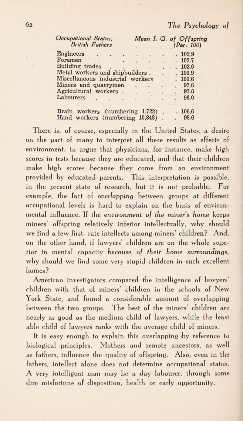 Occupational Status, Mean I, British Fathers Q. of Off sprit (Par: 100) Engineers ..... • . 102.9 Foremen . . . . • . 102.7 Building trades .... « . 102.0 Metal workers and shipbuilders . • . 100.9 Miscellaneous industrial workers • . 100.6 Miners and quarrymen • . 97.6 Agricultural workers . • . 97.6 Labourers. * . 96.0 Brain workers (numbering 1,722) • . 106.6 Hand workers (numbering 10,848) • . 98.6 There is, of course, especially in the United States, a desire on the part of many to interpret all these results as effects of environment; to argue that physicians, for instance, make high scores in tests because they are educated, and that their children make high scores because they* come from an environment provided by educated parents. This interpretation is possible, in the present state of research, but it is not probable. For example, the fact of overlapping between groups at different occupational levels is hard to explain on the basis of environ¬ mental influence. If the environment of the miner s home keeps miners’ offspring relatively inferior intellectually, why should we find a few first- rate intellects among miners’ children? And, on the other hand, if lawyers’ children are on the \vhole supe¬ rior in mental capacity because of their home surroundings, why should we find some very stupid children in such excellent homes? American investigators compared the intelligence of lawyers’ children with that of miners’ children in the schools of New York State, and found a considerable amount of overlapping between the two groups. The best of the miners’ children are nearly as good as the medium child of lawyers, while the least able child of lawyers ranks with the average child of miners. It is easy enough to explain this overlapping by reference to biological principles. Mothers and remote ancestors, as well as fathers, influence the quality of offspring. Also, even in the fathers, intellect alone does not determine occupational status. A very intelligent man may be a day labourer, through some dire misfortune of disposition, health or early opportunity.