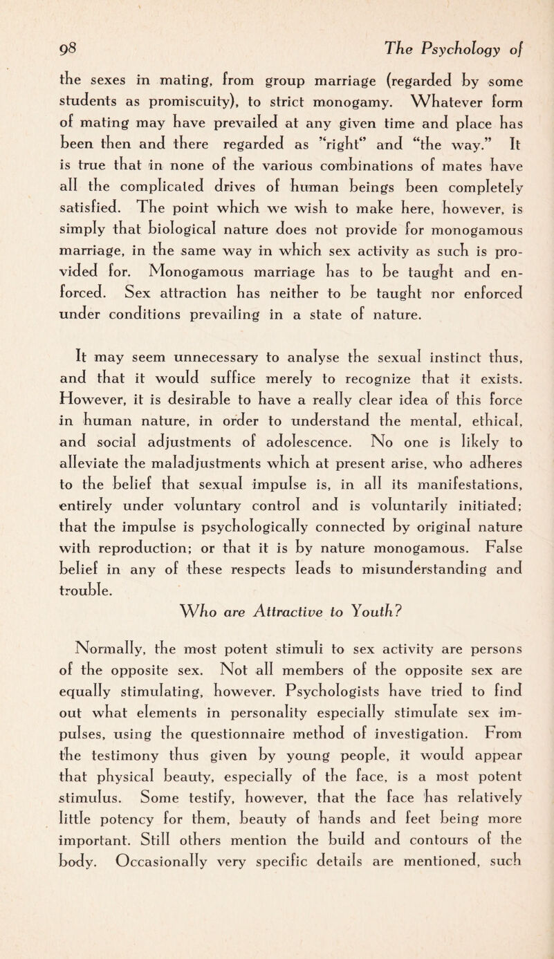 tKe sexes in mating, from group marriage (regarded by some students as promiscuity), to strict monogamy. Whatever form of mating may have prevailed at any given time and place has been then and there regarded as ’‘right” and “the way.” It is true that in none of the various combinations of mates have all the complicated drives of human beings been completely satisfied. The point which we wish to malce here, however, is simply that biological nature does not provide for monogamous marriage, in the same way in which sex activity as such is pro¬ vided for. Monogamous marriage has to be taught and en¬ forced. Sex attraction has neither to be taught nor enforced under conditions prevailing in a state of nature. It may seem unnecessary to analyse the sexual instinct thus, and that it would suffice merely to recognize that it exists. However, it is desirable to have a really clear idea of this force in human nature, in order to understand the mental, ethical, and social adjustments of adolescence. No one is lihely to alleviate the maladjustments which at present arise, who adheres to the b elief that sexual impulse is, in all its manifestations, entirely under voluntary control and is voluntarily initiated; that the impulse is psychologically connected by original nature with reproduction; or that it is by nature monogamous. False belief in any of these respects leads to misunderstanding and trouble. Who are Attractive to Youth? Normally, the most potent stimuli to sex activity are persons of the opposite sex. Not all members of the opposite sex are equally stimulating, however. Psychologists have tried to find out what elements in personality especially stimulate sex im¬ pulses, using the questionnaire method of investigation. From the testimony thus given by young people, it would appear that physical beauty, especially of the face, is a most potent stimulus. Some testify, however, that the face has relatively little potency for them, beauty of hands and feet being more important. Still others mention the build and contours of the body. Occasionally very specific details are mentioned, such