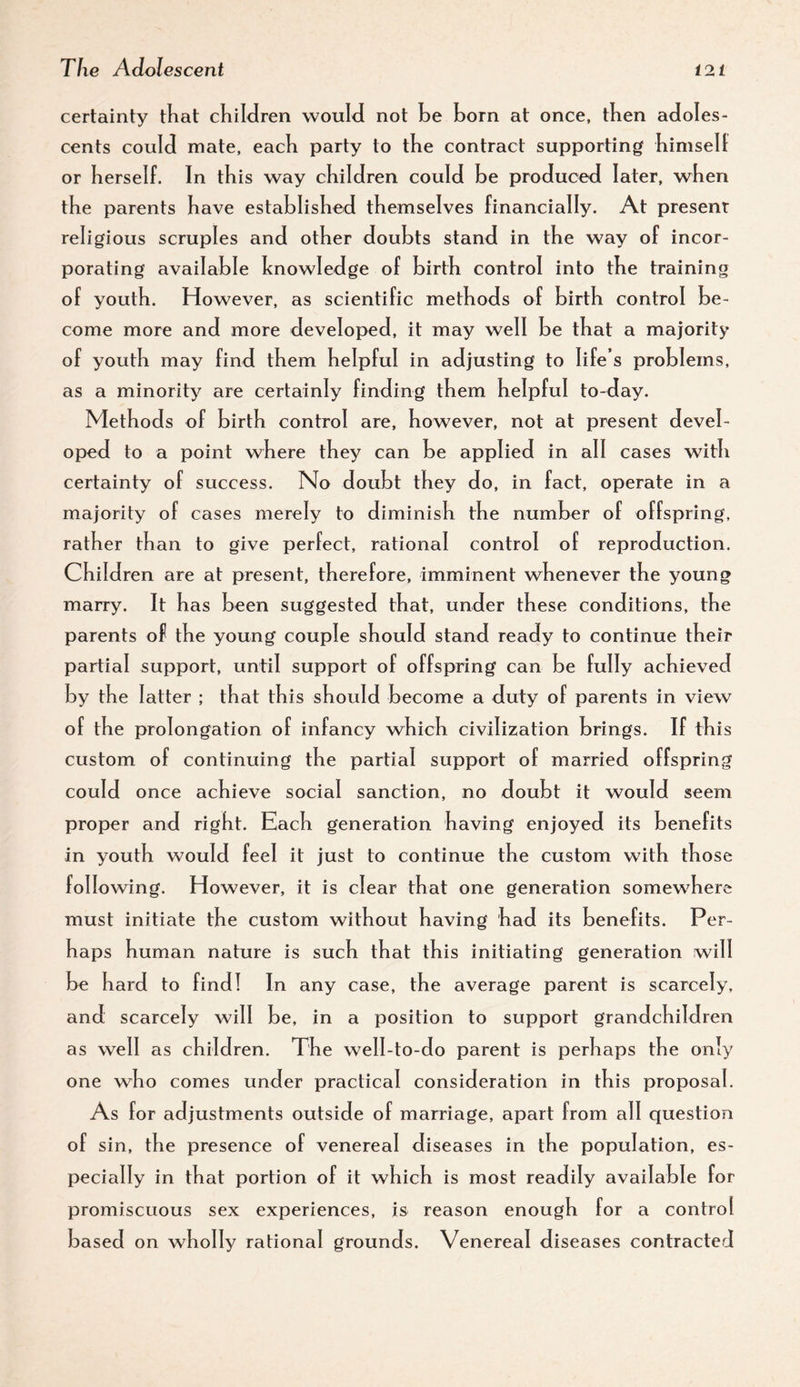 certainty tKat cKiIJren wouH not be born at once, then adoles¬ cents could mate, eacb party to tbe contract supporting bimsell: or berself. In tbis way cbildren could be produced later, when the parents have established themselves financially. At present religious scruples and other doubts stand in the way of incor¬ porating available knowledge of birth control into the training of youth. However, as scientific methods of birth control be¬ come more and more developed, it may well be that a majority of youth may find them helpful in adjusting to life’s problems, as a minority are certainly finding them helpful to-day. Methods of birth control are, however, not at present devel¬ oped to a point where they can be appl ied in all cases with certainty of success. No doubt they do, in fact, operate in a majority of cases merely to diminish the number of offspring, rather than to give perfect, rational control of reproduction. Children are at present, therefore, imminent whenever the young marry. It has been suggested that, under these conditions, the parents of the young couple should stand ready to continue their partial support, until support of offspring can be fully achieved by the latter ; that this should become a duty of parents in view of the prolongation of infancy which civilization brings. If this custom of continuing the partial support of married offspring could once achieve social sanction, no doubt it would seem proper and right. Each generation having enjoyed its benefits in youth would feel it just to continue the custom with those following. However, it is clear that one generation somewhere must initiate the custom without having had its benefits. Per¬ haps human nature is such that this initiating generation will be hard to find! In any case, the average parent is scarcely, and scarcely will be, in a position to support grandchildren as well as children. The well-to-do parent is perhaps the only one who comes under practical consideration in this proposal. As for adjustments outside of marriage, apart from all questiori of sin, the presence of venereal diseases in the population, es¬ pecially in that portion of it which is most readily available for promiscuous sex experiences, is reason enough for a control based on wholly rational grounds. Venereal diseases contracted