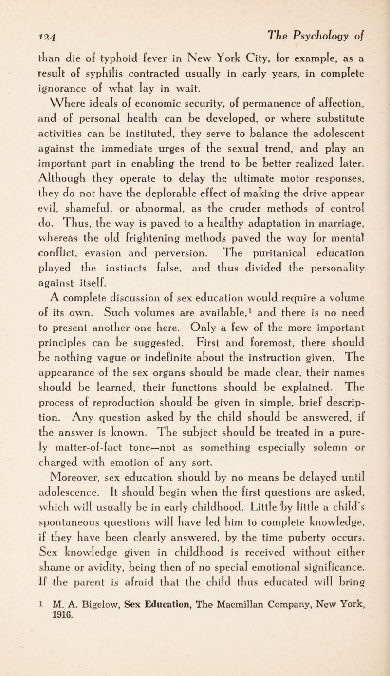 than die of typhoid fever in New York City, for example, as a result of syphilis contracted usually in early years, in complete ignorance of what lay in wait. Where ideals of economic security, of permanence of affection, and of personal health can he developed, or where substitute activities can be instituted, they serve to balance the adolescent against the immediate urges of the sexual trend, and play an important part in enabling the trend to be better realized later. Although they operate to delay the ultimate motor responses, they do not have the deplorable effect of making the drive appear evil, shameful, or abnormal, as the cruder methods of control do. Thus, the way is paved to a healthy adaptation in marriage, whereas the old frightening methods paved the way for mental conflict, evasion and perversion. The puritanical education played the instincts false, and thus divided the personality against itself. A complete discussion of sex education would require a volume of its own. Such volumes are available,^ and there is no need to present another one here. Only a few of the more important principles can be suggested. First and foremost, there should be nothing vague or indefinite about the instruction given. The appearance of the sex organs should be made clear, their names should be learned, their functions should be ex plained. The process of reproduction should be given in simple, brief descrip^ tion. Any question asked by the child should be answered, if the answer is known. The subject should be treated in a pure^ ly matter-of-fact tone^not as something especially solemn or charged with emotion of any sort. Moreover, sex education should by no means be delayed until adolescence. It should begin when the first questions are asked, which will usually be in early childhood. Little by little a child’s spontaneous questions will have led him to complete knowled ge, if they have been clearly answered, by the time puberty occurs. Sex knowledge given in childhood is received without either shame or avidity, being then of no special emotional significance. If the parent is afraid that the child thus educated will bring 1 M. A. Bigelow, Sex Education, The Macmillan Company, New York, 1916.