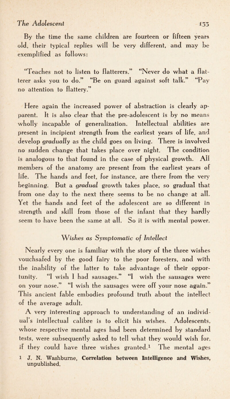 By tlie time the same children are fourteen or fifteen years old, their t>'pical replies will he very different, and may he exemplified as foil ows: “Teaches not to listen to flatterers.” “Never do what a flat¬ terer asks you to do.” “Be on guard against soft talk.” “Pay no attention to flattery.” Here again the increased power of abstraction is clearly ap¬ parent. It is also clear that the pre-adolescent is by no means wholly incapahle of generalization. Intellectual abilities are present in incipient strength from the earliest years of life, and develop gradually as the child goes on living. There is involved no sudden change that takes place over night. The condition is analogous to that found in the case of physical growth. All members of the anatomy are present from the earliest years of life. The hands and feet, for instance, are there from the very beginning. But a gradual growth takes place, so gradual that from one day to the next there seems to be no change at alL Yet the hands and feet of the adolescent are so different in strength and skill from those of the infant that they hardly seem to have been the same at all. So it is with mental power. Wishes as Symptomatic of Intellect Nearly every one. is familiar with the story of the three wishes vouchsafed by the good fairy to the poor foresters, and with the inability of the latter to take advantage of their oppor¬ tunity. “I wish I had sausages.” “I wish the sausages were on your nose.” “I wish the sausages wfere off your nose again.” This ancient fable embodies profound truth about the intellect of the average adult. A very interesting approach to understanding of an individ¬ ual’s intellectual calibre is to elicit his wishes. Adolescents, whose respective mental ages had been determined by standard tests, were subsequently asked to tell what they would wish for, if they could have three wishes granted.^ The mental ages 1 J. N. Washbume, Correlation between Intelligence and Wishes, unpublished.