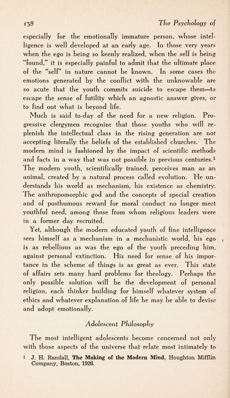 especially for tlie emotionally immature person, wliose intel¬ ligence is well developed at an early age. In those very years when the ego is being so keenly realized, when the self is being “found,” it is especially painful to admit that the ultimate place of the “self’ in nature cannot be known. In some cases the emotions generated by the conflict with the unknowable are so acute that the youth commits suicide to escape them-—to escape the sense of futility which an agnostic answer gives, or to find out what is beyond life. Much is said to-day of the need for a new religion. Pro¬ gressive clergymen recognize that those youths who will re¬ plenish the intellectual class in the rising generation are not accepting literally the beliefs of the established churches. The modern mind is fashioned by the impact of scientific methods and facts in a way that was not possible in previous centuries.^ The modern youth, scientifically trained, perceives man as an animal, created by a natural process called evolution. He un¬ derstands his world as mechanism, his existence as chemistry. The anthropomorphic god and the concepts of special creation and of posthumous reward for moral conduct no longer meet youthful need, among those from whom religious leaders were in a former day recruited. Yet, although the modern educated youth of fine intelligence sees himself as a mechanism in a mechanistic world, his ego is as rebellious as was the ego of the youth preceding him, against personal extinction. His need for sense of his impor¬ tance in the scheme of things is as great as ever. This state of affairs sets many hard problems for theology. Perhaps the only possible solution will be the development of personal religion, each thinker building for himself whatever system of ethics and whatever explanation of life he may be able to devise and adopt emotionally. Adolescent Philosophy The most intelligent adolescents become concerned not only with those aspects of the universe that relate most intimately to 1 J. H. Randall, The Making of the Modem Mind, Houghton Mifflin Company, Boston, 1926.