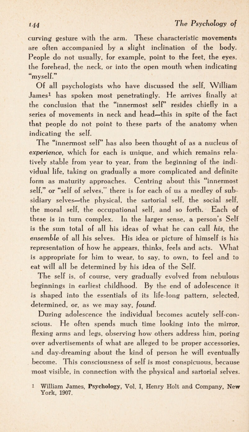 curving gesture with the arm. These characteristic movements are often accompanied hy a slight inclination of the body. People do not usually, for example, point to the feet, the eyes, the forehead, the neck, or into the open mouth when indicating myseit. Of all psychologists who have discussed the self, William James^ has spoken most penetratingly. He arrives finally at the conclusion that the “innermost self’ resides chiefly in a series of movements in neck and head»—this in spite of the fact that people do not point to these parts of the anatomy when indicating the self. The “innermost self’ has also heen thought of as a nucleus of experience, which for each is unique, and which remains rela¬ tively stable from year to year, from the beginning of the indi¬ vidual life, taking on gradually a more complicated and definite form as maturity approaches. Centring about this “innermost self,” or “self of selves,” there is for each of us a medley of sub¬ sidiary selves-—the physical, the sartorial self, the social self, the moral self, the occupational self, and so forth. Each of these is in turn complex. In the larger sense, a person’s Self is the sum total of all his ideas of wTat he can call his, the ensemble of all his selves. His idea or picture of himself is his representation of how he appears, thinks, feels and acts. What is appropriate for him to wear, to say, to own, to feel and to eat will all be determined by his idea of the Self. The self is, of course, very gradually evolved from nebulous beginnings in earliest childhood. By the end of adolescence it is shaped into the essentials of its life-long pattern, selected, determined, or, as we may say, found. During adolescence the individual becomes acutely self-con¬ scious. He often spends much time looking into the mirror, flexing arms and legs, observing how others address him, poring over advertisements of what are alleged to be proper accessories, and day-dreaming about the kind of person he will eventually become. This consciousness of self is most conspicuous, because most visible, in connection with the physical and sartorial selves. 1 William James, Psychology, Vol. I, Henry Holt and Company, New York, 1907.