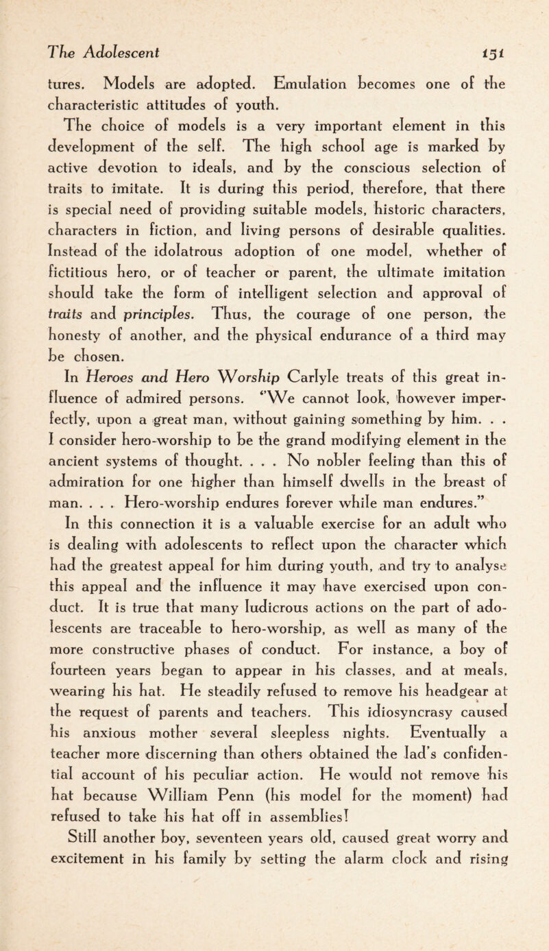 tures. Models are adopted. Emulation becomes one of tbe characteristic attitudes of youth. The choice of models is a very important element in this development of the self. The high school age is marked by active devotion to ideals, and by the conscious selection of traits to imitate. It is during this period, therefore, that there is special need of providing suitable models, historic characters, characters in fiction, and living persons of desirable qualities. Instead of the idolatrous adoption of one model, whether of fictitious hero, or of teacher or parent, the ultimate imitation should take the form of intelligent selection and approval of traits and principles. Thus, the courage of one person, the honesty of another, and the physical endurance of a third may be chosen. In Heroes and Hero ^A^orship Carlyle treats of this great in¬ fluence of admired persons. ‘AVe cannot look, however imper¬ fectly, upon a great man, without gaining something by him. . . I consider hero-worship to be the grand modifying element in the ancient systems of thought. . . . No nobler feeling than this of admiration for one higher than himself dwells in the breast of man. . . . Hero-worship endures forever while man endures.” In this connection it is a valuable exercise for an adult who is dealing with adolescents to reflect upon the character which had the greatest appeal for him during youth, and try to analyse this appeal and the influence it may have exercised upon con¬ duct. It is true that many ludicrous actions on the part of ado¬ lescents are traceable to hero-worship, as well as many of the more constructive phases of conduct. For instance, a boy of fourteen years began to appear in his classes, and at meals, wearing his hat. He steadily refused to remove his headgear at the request of parents and teachers. This idiosyncrasy caused his anxious mother several sleepless nights. Eventually a teacher more discerning than others obtained the lad’s confiden¬ tial account of his peculiar action. He would not remove his hat because William Penn (his model for the moment) had refused to take his hat off in assemblies! Still another boy, seventeen years old, caused great worry and excitement in his family by setting the alarm clock and rising