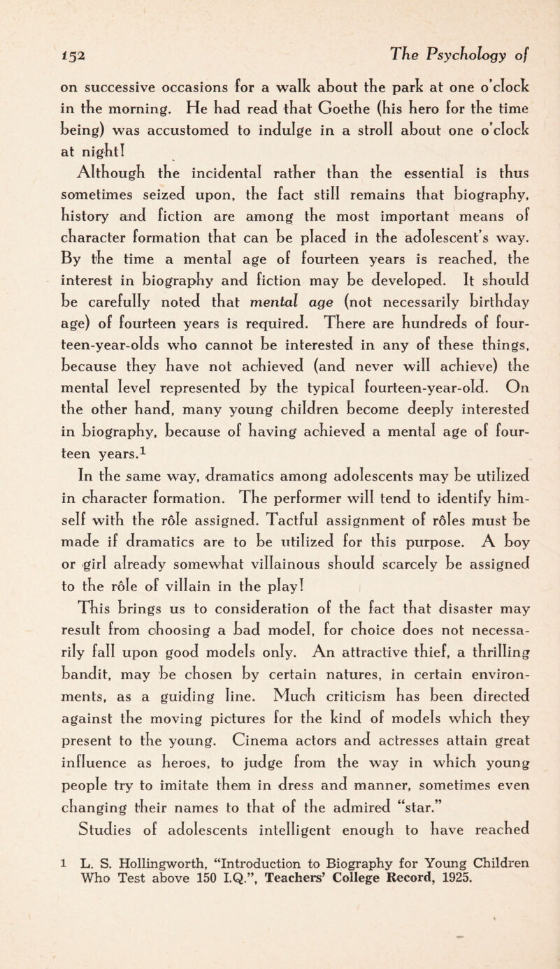 on successive occasions for a walk about tbe park at one o’clock in tbe morning. He bad read tbat Goetbe (bis bero for tbe time being) was accustomed to indulge in a stroll about one o’clock at nigbtl Altbougb tbe incidental ratber tban tbe essential is tbus sometimes seized upon, tbe fact still remains tbat biography, bistory and fiction are among tbe most important means of cbaracter formation tbat can be placed in tbe adolescent’s way. By tbe time a mental age of fourteen years is reached, tbe interest in biography and fiction may be developed. It should be carefully noted tbat mental age (not necessarily birthday age) of fourteen years is required. There are hundreds of four- teen-year-olds who cannot be interested in any of these thin gs, because they have not achieved (and never will achieve) the mental level represented by tbe typical fourteen-year-old. On tbe other band, many young cbildren become deeply interested in biography, because of having achieved a mental age of four¬ teen years.1 In tbe same way, dramatics among adolescents may be utilized in cbaracter formation. Tbe performer will tend to identify him¬ self with tbe role assigned. Tactful assignment of roles must be made if dramatics are to be utilized for this purpose. A boy or girl already somewhat villainous should scarcely be assigned to tbe role of villain in tbe play! This brings us to consideration of tbe fact tbat disaster may result from choosing a bad model, for choice does not necessa¬ rily fall upon good models only. An attractive tbie f, a thrilling bandit, may be chosen by certain natures, in certain environ¬ ments, as a guiding line. Much criticism has been directed against tbe moving pictures for the kind of models which they present to tbe young. Cinema actors and actresses attain great influence as heroes, to judge from tbe way in which young people try to imitate them in dress and manner, sometimes even changing their names to tbat of tbe admired “star.” Studies of adolescents intelligent enough to have reached 1 L. S. Hollingworth, “Introduction to Biography for Young Children Who Test above 150 I.Q.”, Teachers’ College Record, 1925.