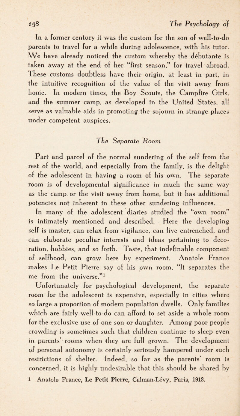 In a former century it was tKe custom for tKe son of well-to-Jo parents to travel for a wKile during adolescence, with Kis tutor. iWe have already noticed the custom whereby the debutante is talcen away at the end of her “first season,” for travel abroad. These customs doubtless have their origin, at least in part, in the intuitive recognition of the value of the visit away from home. In modern times, the Boy Scouts, the Campfire Girls, and the summer camp, as developed in the United States, all serve as valuable aids in promoting the sojourn in strange places under competent auspices. The Separate Room Part and parcel of the normal sundering of the self from the rest of the world, and especially from the family, is the delight of the adolescent in having a room of his own. The separate room is of developmental significance in much the same way as the camp or the visit away from home, but it has additional potencies not inherent in these other sundering influences. In many of the adolescent diaries studied the “own room” is intimately mentioned and described. Here the developing self is master, can relax from vigilance, can live entrenched, and can elaborate peculiar interests and ideas pertaining to deco¬ ration, hobbies, and so forth. Taste, that indefinable component of selfhood, can grow here by experiment. Anatole France makes Le Petit Pierre say of his own room, “It separates the me from the universe.”^ Unfortunately for psychological development, the separate room for the adolescent is expensive, especially in cities where so large a proportion of modern population dw^ells. Only families which are fairly well-to-do can afford to set aside a whole room for the exclusive use of one son or daughter. Among poor people crowding is sometimes such that children continue to sleep even in parents’ rooms when they are full grown. The development of personal autonomy is certainly seriously hampered under such restrictions of shelter. Indeed, so far as the parents’ room is concerned, it is highly undesirable that this should be shared By