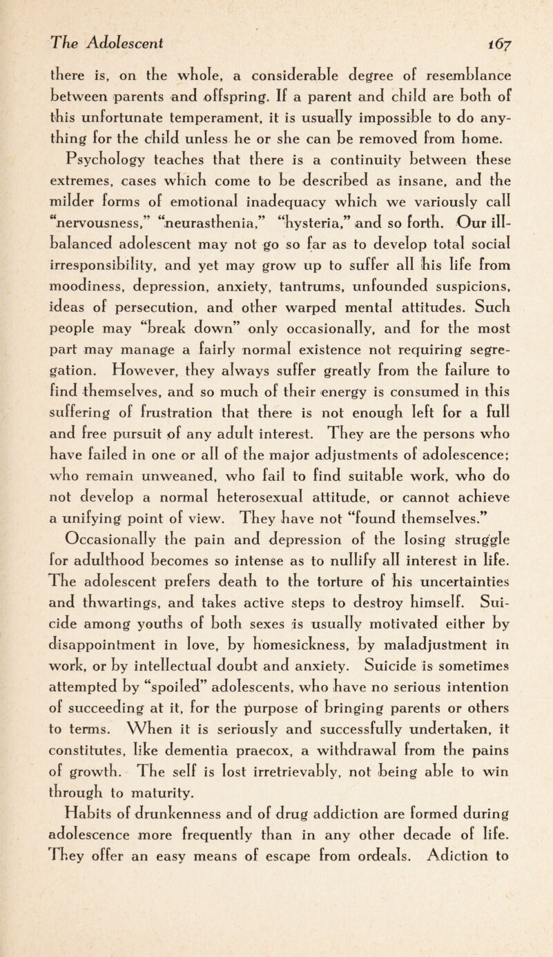 there is, on the whole, a considerable degree of resemblance between parents and offspring. If a parent and child are both of this unfortunate temperament, it is usually impossible to do any¬ thing for the child unless he or she can be removed from home. Psychology teaches that there is a continuity between these extremes, cases which come to be described as insane, and the milder forms of emotional inadequacy which we variously call ‘‘nervousness,” “neurasthenia,” “hysteria,” and so forth. Our ill- balanced adolescent may not go so far as to develop total social irresponsibility, and yet may grow up to suffer all his life from moodiness, depression, anxiety, tantrums, unfounded suspicions, ideas of persecution, and other warped mental attitudes. Such people may “break down” only occasionally, and for the most part may manage a fairly normal existence not requiring segre¬ gation. However, they always suffer greatly from the failure to find themselves, and so much of their energy is consumed in this suffering of frustration that there is not enough left for a full and free pursuit pf any adult interest. They are the persons who have failed in one or all of the major adjustments of adolescence; who remain unweaned, who fail to find suitable work, who do not develop a normal heterosexual attitude, or cannot achieve a unifying point of view. They have not “found themselves.” Occasionally the pain and depression of the losing struggle for adulthood becomes so intense as to nullify all interest in life. The adolescent prefers death to the torture of his uncertainties and thwartings, and takes active steps to destroy himself. Sui¬ cide among youths of both sexes is usually motivated either by disappointment in love, by homesickness, by maladjustment in work, or by intellectual doubt and anxiety. Suicide is sometimes attempted by “spoiled” adolescents, who have no serious intention of succeeding at it, for the purpose of bringing parents or others to terms. When it is seriously and successfully undertaken, it constitutes, like dementia praecox, a withdrawal from the pains of growth. The self is lost irretrievably, not being able to win through to maturity. Habits of drunkenness and of drug addiction are formed during adolescence more frequently than in any other decade of life. They offer an easy means of escape from ordeals. Adiction to