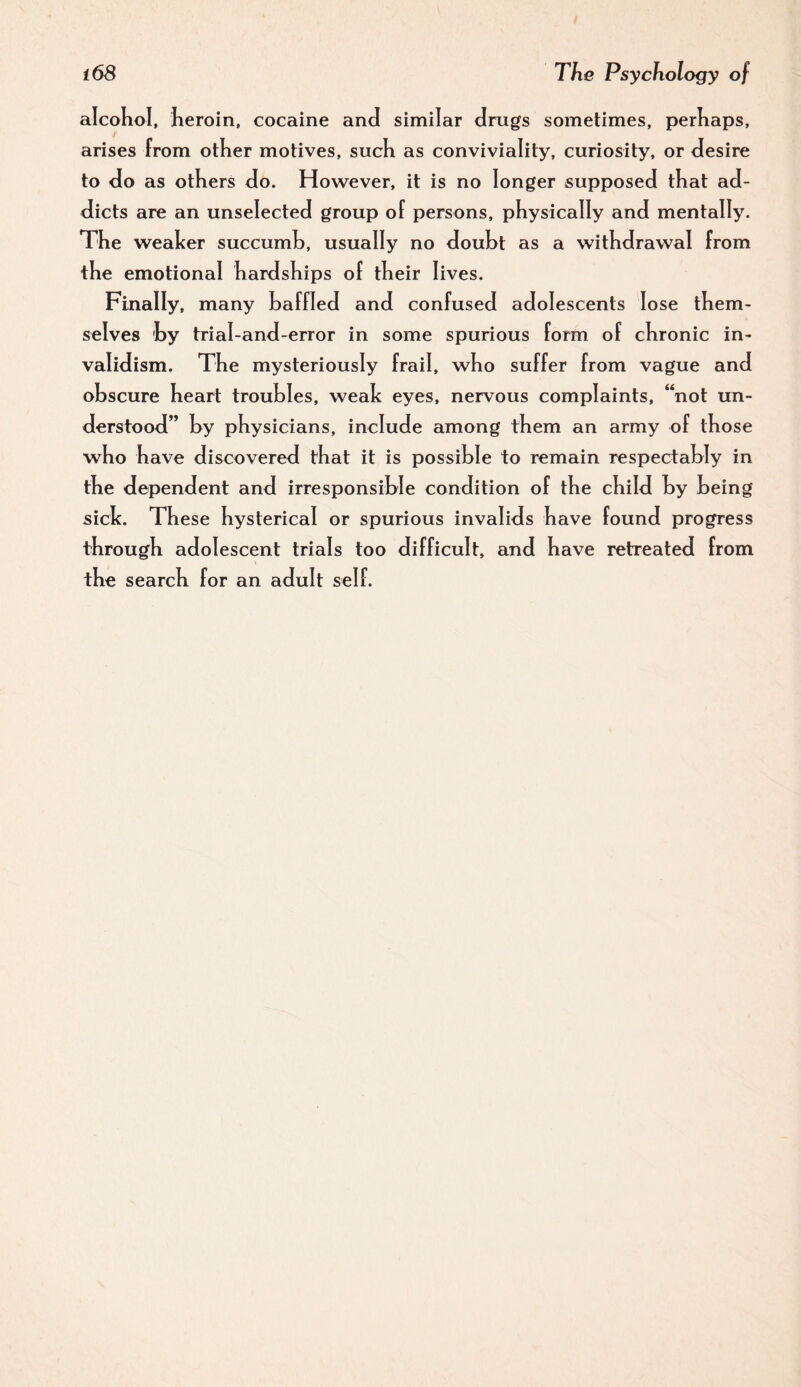 alcoKol, Iieroin, cocaine and similar drugs sometimes, perhaps, arises from other motives, such as conviviality, curiosity, or desire to do as others do. However, it is no longer supposed that ad¬ dicts are an unselected group of persons, physically and mentally. The weaker succumb, usually no doubt as a withdrawal from the emotional hardships of their lives. Finally, many baffled and confused adolescents lose them¬ selves by trial-and-error in some spurious form of chronic in¬ validism. The mysteriously frail, who suffer from vague and obscure heart troubles, weak eyes, nervous complaints, “not un¬ derstood” by physicians, include among them an army of those who have discovered that it is possible to remain respectably in the dependent and irresponsible condition of the child by being sick. These hysterical or spurious invalids have found progress through adolescent trials too difficult, and have retreated from the search for an adult self.