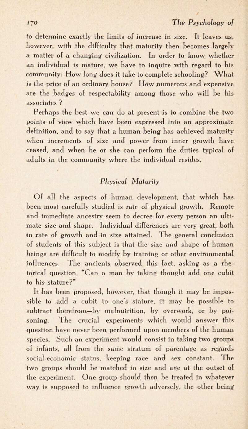 to determine exactly tKe limits of increase in size. It leaves us, however, with the difficulty that maturity then becomes largely a matter of a changing civilization. In order to hnow whether an individual is mature, we have to inquire with regard to his community: How long does it talce to complete sc hooling? What is the price of an ordinary house? How .numerous and expensive are the badges of respectability among those who will be his associates ? Perhaps the best we can do at present is to combine the two points of view which have been expressed into an approximate definition, and to say that a human being has achieved maturity when increments of size and power from inner growth have ceased, and when he or she can perform the duties typical of adults in the community where the individual resides. Physical Maturity Of all the aspects of human development, that which has been most carefully studied is rate of physical growth. Remote and immediate ancestry seem to decree for every person an ulti- mate size and shape. Individual differences are very great, both in rate of growth and in size attained. The general conclusion of students of this subject is that the size and shape of human beings are difficult to modify by training or other environmental influences. The ancients observed this fact, asking as a rhe¬ torical question, “Can a man by taking thought add one cubit to his stature?” It has been proposed, however, that though it may be impos¬ sible to add a cubit to one’s stature, it may be possible to subtract therefrom^by malnutrition, by overwork, or hy poi¬ soning. The crucial experiments which would answer this question have never been, performed upon members of the human species. Such an experiment would consist in taking two groups of infants, all from the same stratum of parentage as regards social-economic status, keeping race and sex constant. The two groups should be matched in size and age at the outset of the experiment. One group should then be treated in whatever way is supposed to influence growth adversely, the other being