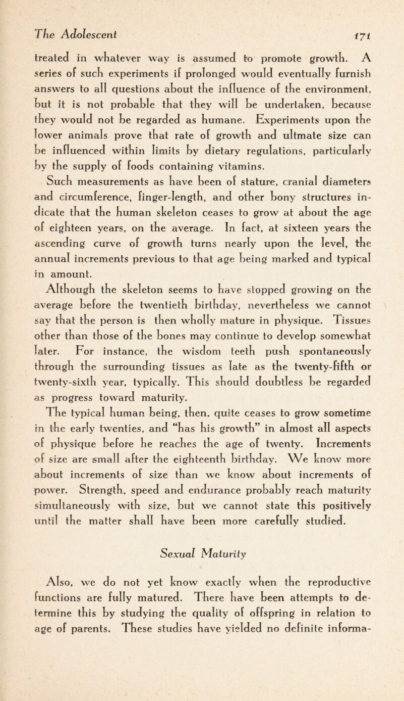 treated in whatever way is assumed to promote growth. A series of such experiments if prolonged would eventually furnish answers to all questions about the influence of the environment, hut it is not probable that they will be undertahen, because they would not be regarded as humane. Experiments upon the lower animals prove that rate of growth and ultmate size can be influenced within limits w dietary regulations, particularly by the supply of foods containing vitamins. Such measurements as have been of stature, cranial diameters and circumference, finger-length, and other bony structures in¬ dicate that the human skeleton ceases to grow at about the age of eighteen years, on the average. In fact, at sixteen years the ascending curve of growth turns nearly upon the level, the annual increments previous to that age being marked and typical in amount. Although the skeleton seems to have stopped growing on the average before the twentieth birthday, nevertheless we cannot say that the person is then wholly mature in physique. Tissues other than those of the bones may continue to develop somewhat later. For instance, the wisdom teeth push spontaneous^^ through the surrounding tissues as late as the twenty-fifth or twenty-sixth year, typically. This should doubtless be regarded as progress toward maturity. The typical human being, then, quite ceases to grow sometime in the early twenties, and “has his growth” in almost all aspects of physique before he reaches the age of twenty. Increments of size are small after the eighteenth birthday. We know more about increments of size than we know about increments of power. Strength, speed and endurance probably reach maturity simultaneously with size, but we cannot state this positively until the matter shall have been more carefully studied. Sexual Maturity Also, we do not yet know exactly when the reproductive functions are fully matured. There have been attempts to de¬ termine this by studying the quality of offspring in relation to age of parents. These studies have yielded no definite informa-