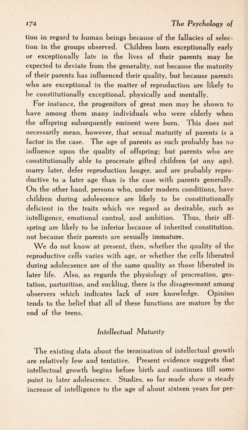 tion in regard to liuman beings because of the fallacies of selec¬ tion in the groups observed. Children born exceptionally early or exceptionally late in the lives of their parents, may be expected to deviate from the generality, not because the maturity of their parents has influenced their quality, but because parents who are exceptional in the matter of reproduction are likely to be constitutionally exceptional, physically and mentally. For injstance, the progenitors of great men may be shown to have among them many individuals who were elderly when the offspring subsequently eminent were born. This does not necessarily mean, however, that sexual maturity of parents is a factor in the case. The age of parents as such probably has no influence upon the quality of offspring; but parents who are constitutionally able to procreate gifted children (at any age), marry later, defer reproduction longer, and are probably repro¬ ductive to a later age than is the case with parents generally. On the other hand, persons who, under modern conditions, have children during adolescence are likely to be constitutionally deficient in the traits which we regard as desirable, such as intelligence, emotional control, and ambition. Thus, their off¬ spring are likely to be inferior because of inherited constitution, not because their parents are sexually immature. We do not know at present, then, whether the quality of the reproductive cells varies with age, or whether the cells liberated during adolecsence are of the same quality as those liberated in later life. Also, as regards the physiology of procreation, ges¬ tation, parturition, and suckling, there is the disagreement among observers which indicates lack of sure knowledge. Opinion tends to the belief that all of these functions are mature by the end of the teens. Intellectual Maturity The existing data about the termination of intellectual growth are relatively few and tentative. Present evidence suggests that intellectual growth begins before birth and continues till some point in later adolescence. Studies, so far made show a steady increase of intelligence to the age of about sixteen years for per-
