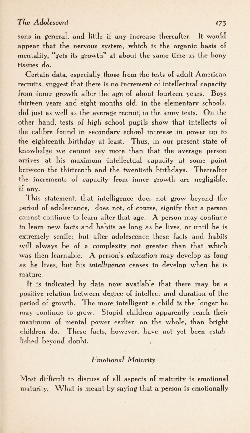 sons in general, and little if any increase thereafter. It would appear that the nervous system, which is the organic basis of mentality, **gets its growth” at about the same time as the bony tissues do. Certain data, especially those fiom the tests of adult American recruits, suggest that there is no increment of intellectual capacity from inner growth after the age of about fourteen years. Boys thirteen years and eight months old, in the elementary schools, did just as well as the average recruit in the army tests. On the other hand, tests of high school pupils show that intellects of the calibre found in secondary school increase in power up to the eighteenth birthday at least. Thus, in our present state of knowledge we cannot say more than that the average person arrives at his maximum intellectual capacity at some point between the thirteenth and the twentieth birthdays. Thereafter the increments of capacity from inner growth are negligible, if any. This statement, that intelligence does not grow beyond the period of adolescence, does not, of course, signify that a person cannot continue to learn after that age. A person may continue to learn new facts and habits as long as he lives, or until he is extremely senile; but after adolescence these facts and habits will always be of a complexity not greater than that which was then learnable. A person’s education may develop as long as he 1 ives, but his intelligence ceases to develop when he is mature. It is indicated by data now available that there may be a positive relation between degree of intellect and duration of the period of growth. The more intelligent a child is the longer he may continue to grow. Stupid children apparently reach their maximum of mental power earlier, on the whole, than b right children do. These facts, however, have not yet been estab¬ lished beyond doubt. i Emotional Maturity Most difficult to discuss of all aspects of maturity is emotional maturity. What is meant by saying that a person is emotionally